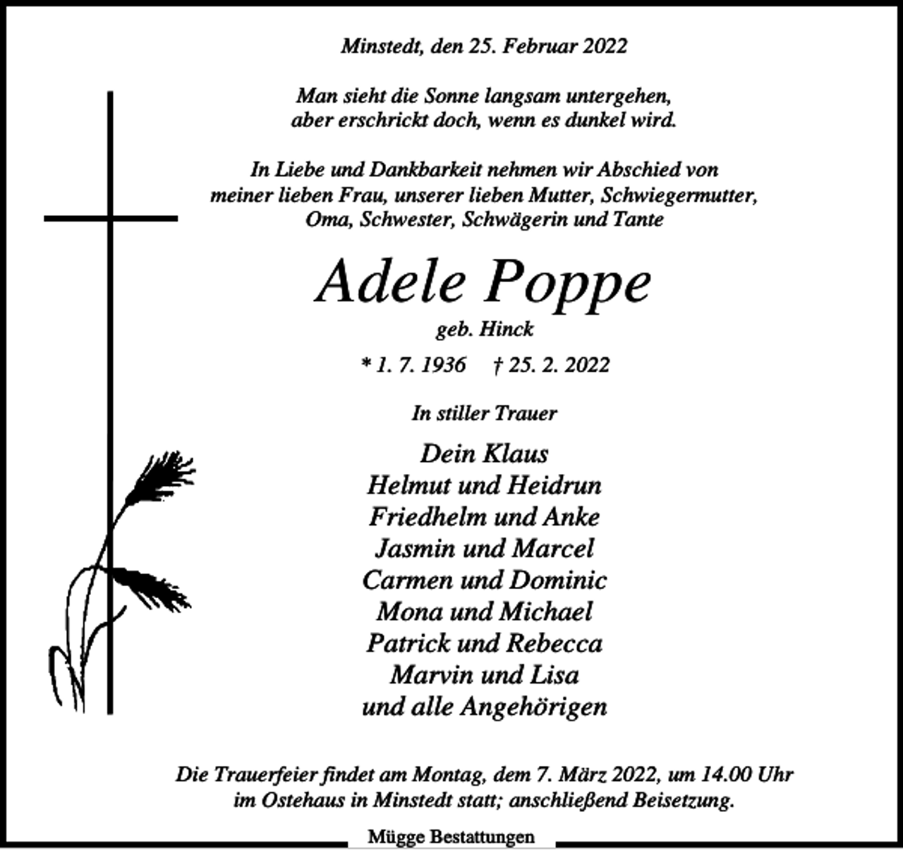 <p>Minstedt, den 25. Februar 2022<br />Man sieht die Sonne langsam untergehen,<br />aber erschrickt doch, wenn es dunkel wird.<br />In Liebe und Dankbarkeit nehmen wir Abschied von<br />meiner lieben Frau, unserer lieben Mutter, Schwiegermutter,<br />Oma, Schwester, Schwägerin und Tante</p><p>Adele Poppe<br />geb. Hinck<br />* 1. 7. 1936</p><p>† 25. 2. 2022</p><p>In stiller Trauer</p><p>Dein Klaus<br />Helmut und Heidrun<br />Friedhelm und Anke<br />Jasmin und Marcel<br />Carmen und Dominic<br />Mona und Michael<br />Patrick und Rebecca<br />Marvin und Lisa<br />und alle Angehörigen<br />Die Trauerfeier findet am Montag, dem 7. März 2022, um 14.00 Uhr<br />im Ostehaus in Minstedt statt; anschließend Beisetzung.<br />Mügge Bestattungen</p>