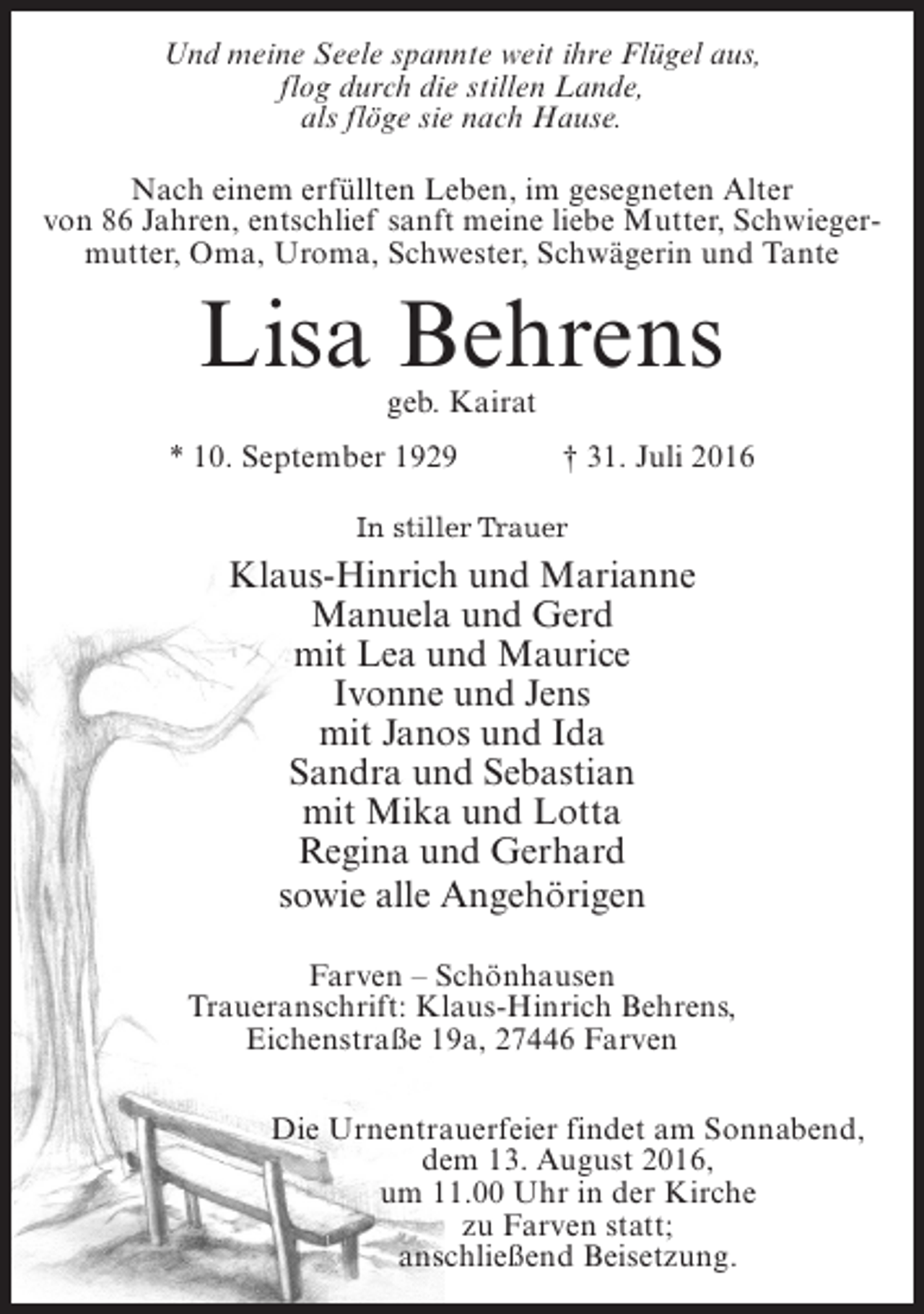 <p>Und meine Seele spannte weit ihre Flügel aus,<br />flog durch die stillen Lande,<br />als flöge sie nach Hause.<br />Nach einem erfüllten Leben, im gesegneten Alter<br />von 86 Jahren, entschlief sanft meine liebe Mutter, Schwiegermutter, Oma, Uroma, Schwester, Schwägerin und Tante</p><p>Lisa Behrens<br />geb. Kairat</p><p>* 10. September 1929 † 31. Juli 2016<br />In stiller Trauer</p><p>Klaus-Hinrich und Marianne<br />Manuela und Gerd<br />mit Lea und Maurice<br />Ivonne und Jens<br />mit Janos und Ida<br />Sandra und Sebastian<br />mit Mika und Lotta<br />Regina und Gerhard<br />sowie alle Angehörigen<br />Farven – Schönhausen<br />Traueranschrift: Klaus-Hinrich Behrens,<br />Eichenstraße 19a, 27446 Farven<br />Die Urnentrauerfeier findet am Sonnabend,<br />dem 13. August 2016,<br />um 11.00 Uhr in der Kirche<br />zu Farven statt;<br />anschließend Beisetzung.</p>
