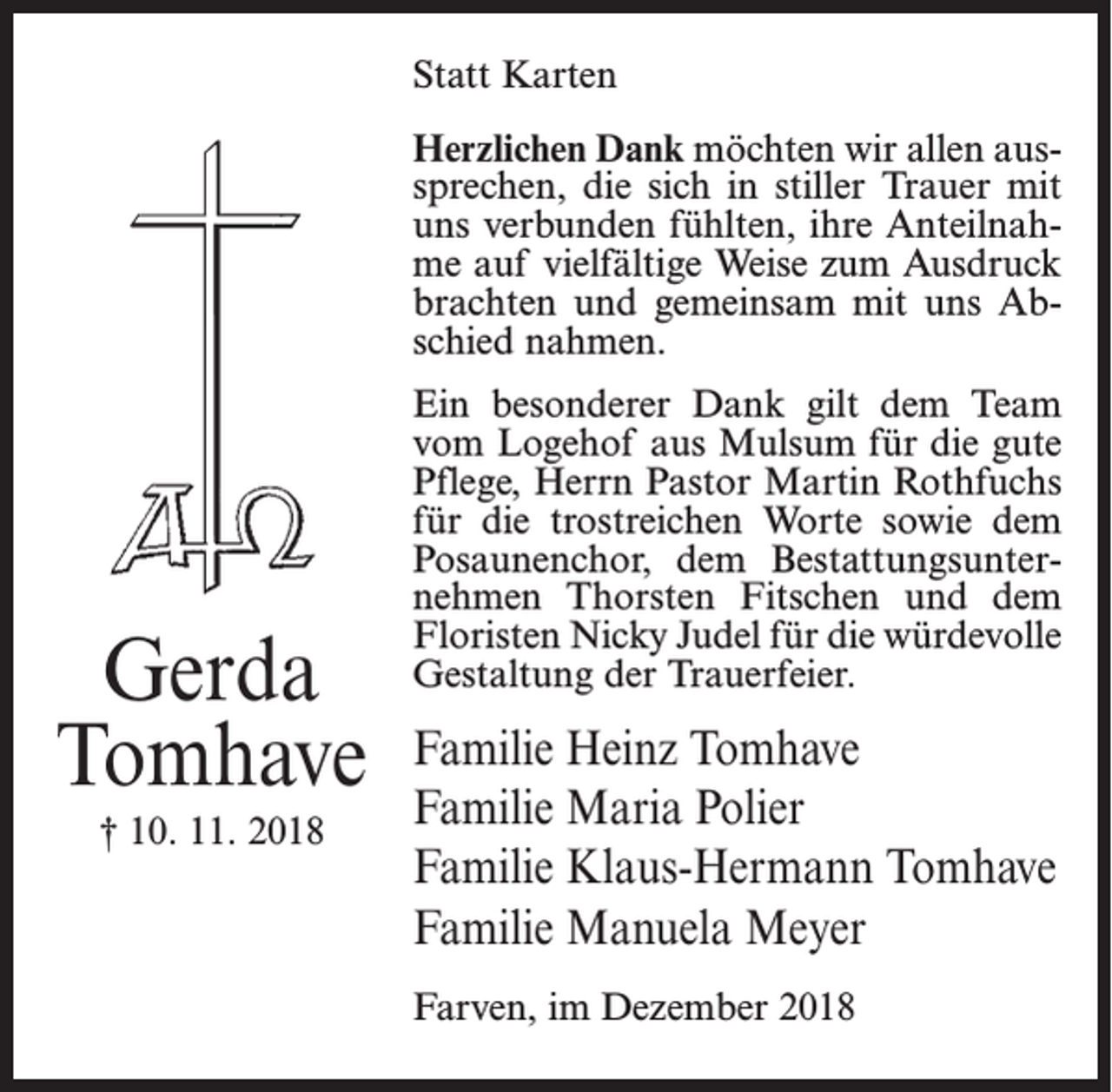 <p>Statt Karten<br />Herzlichen Dank möchten wir allen aussprechen, die sich in stiller Trauer mit<br />uns verbunden fühlten, ihre Anteilnahme auf vielfältige Weise zum Ausdruck<br />brachten und gemeinsam mit uns Abschied nahmen.</p><p>Gerda<br />Tomhave<br />† 10. 11. 2018</p><p>Ein besonderer Dank gilt dem Team<br />vom Logehof aus Mulsum für die gute<br />Pflege, Herrn Pastor Martin Rothfuchs<br />für die trostreichen Worte sowie dem<br />Posaunenchor, dem Bestattungsunternehmen Thorsten Fitschen und dem<br />Floristen Nicky Judel für die würdevolle<br />Gestaltung der Trauerfeier.</p><p>Familie Heinz Tomhave<br />Familie Maria Polier<br />Familie Klaus-Hermann Tomhave<br />Familie Manuela Meyer<br />Farven, im Dezember 2018</p>
