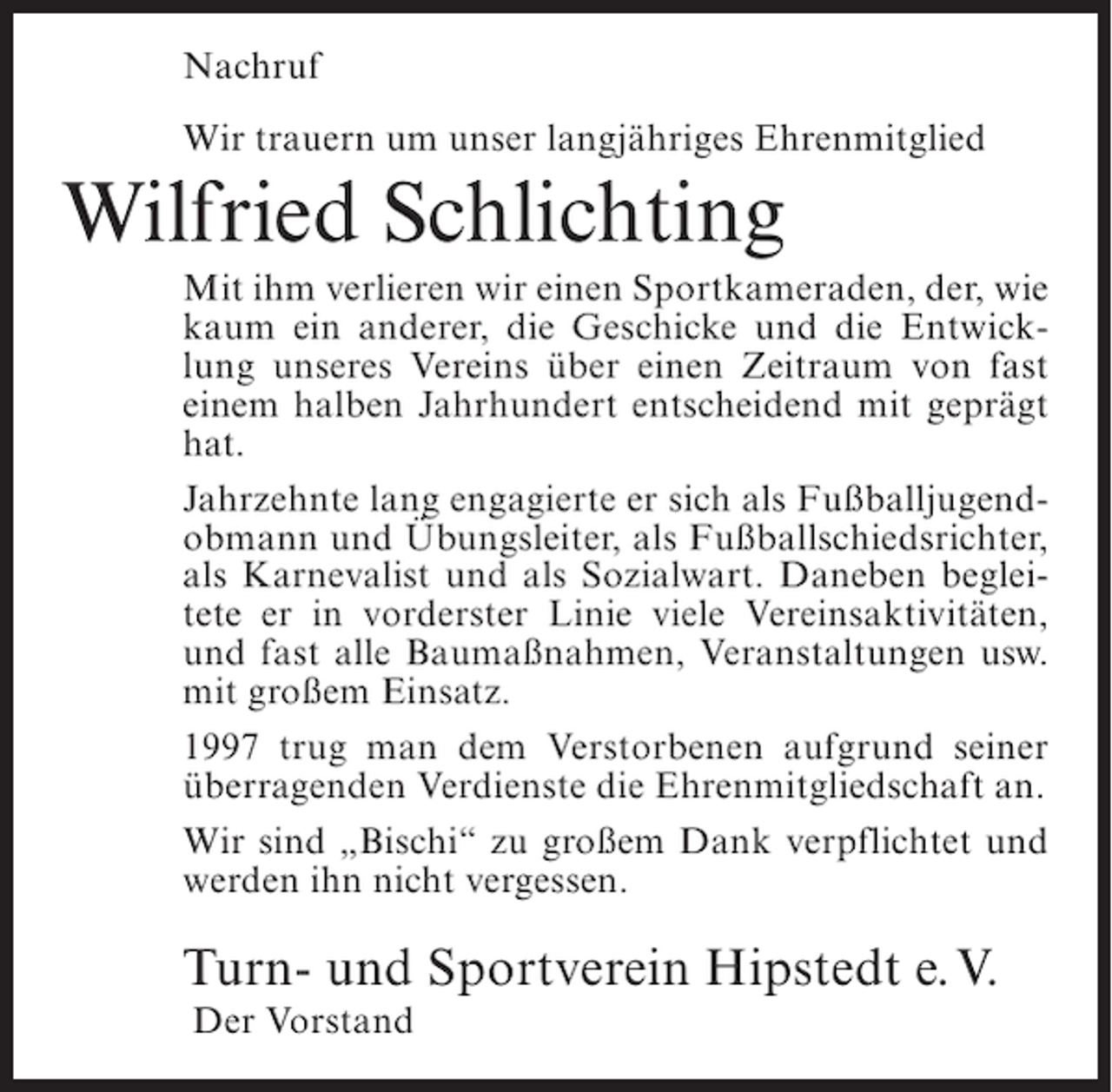 <p>Nachruf<br />Wir trauern um unser langjähriges Ehrenmitglied</p><p>Wilfried Schlichting<br />Mit ihm verlieren wir einen Sportkameraden, der, wie<br />kaum ein anderer, die Geschicke und die Entwicklung unseres Vereins über einen Zeitraum von fast<br />einem halben Jahrhundert entscheidend mit geprägt<br />hat.<br />Jahrzehnte lang engagierte er sich als Fußballjugendobmann und Übungsleiter, als Fußballschiedsrichter,<br />als Karnevalist und als Sozialwart. Daneben begleitete er in vorderster Linie viele Vereinsaktivitäten,<br />und fast alle Baumaßnahmen, Veranstaltungen usw.<br />mit großem Einsatz.<br />1997 trug man dem Verstorbenen aufgrund seiner<br />überragenden Verdienste die Ehrenmitgliedschaft an.<br />Wir sind „Bischi“ zu großem Dank verpflichtet und<br />werden ihn nicht vergessen.</p><p>Turn- und Sportverein Hipstedt e.V.<br />Der Vorstand</p>