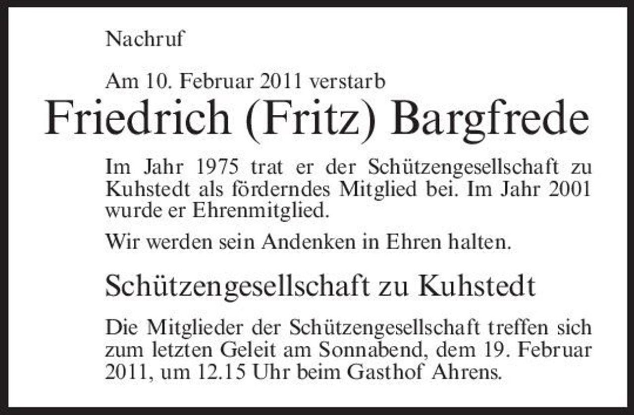<p>Nachruf Am 10. Februar 2011 verstarb</p><p>Friedrich (Fritz) Bargfrede<br />Im Jahr 1975 trat er der Schützengesellschaft zu Kuhstedt als förderndes Mitglied bei. Im Jahr 2001 wurde er Ehrenmitglied. Wir werden sein Andenken in Ehren halten.</p><p>Schützengesellschaft zu Kuhstedt<br />Die Mitglieder der Schützengesellschaft treffen sich zum letzten Geleit am Sonnabend, dem 19. Februar 2011, um 12.15 Uhr beim Gasthof Ahrens.</p>