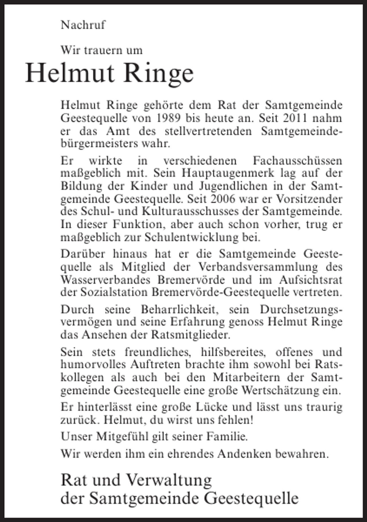 <p>Nachruf<br />Wir trauern um</p><p>Helmut Ringe<br />Helmut Ringe gehÃ¶rte dem Rat der Samtgemeinde<br />Geestequelle von 1989 bis heute an. Seit 2011 nahm<br />er das Amt des stellvertretenden SamtgemeindeÂ­<br />bÃ¼rgermeisters wahr.<br />Er wirkte in verschiedenen FachausschÃ¼ssen<br />maÃŸÂ­ eblich mit. Sein Hauptaugenmerk lag auf der<br />g<br />Bildung der Kinder und Jugendlichen in der SamtÂ­<br />gemeinde Geestequelle. Seit 2006 war er Vorsitzender<br />des Schul- und Kulturausschusses der Samtgemeinde.<br />In dieser Funktion, aber auch schon vorher, trug er<br />maÃŸgeblich zur Schulentwicklung bei.<br />DarÃ¼ber hinaus hat er die Samtgemeinde GeesteÂ­<br />quelle als Mitglied der Verbandsversammlung des<br />Wasserverbandes BremervÃ¶rde und im Â­ ufsichtsrat<br />A<br />der Sozialstation BremervÃ¶rde-Geestequelle vertreten.<br />Durch seine Beharrlichkeit, sein DurchsetzungsÂ­<br />vermÃ¶gen und seine Erfahrung genoss Helmut Ringe<br />das Ansehen der Ratsmitglieder.<br />Sein stets freundliches, hilfsbereites, offenes und<br />humorvolles Auftreten brachte ihm sowohl bei RatsÂ­<br />kollegen als auch bei den Mitarbeitern der SamtÂ­<br />gemeinde Geestequelle eine groÃŸe WertschÃ¤tzung ein.<br />Er hinterlÃ¤sst eine groÃŸe LÃ¼cke und lÃ¤sst uns traurig<br />zurÃ¼ck. Helmut, du wirst uns fehlen!<br />Unser MitgefÃ¼hl gilt seiner Familie.<br />Wir werden ihm ein ehrendes Andenken bewahren.</p><p>Rat und Verwaltung<br />der Samtgemeinde Geestequelle</p>