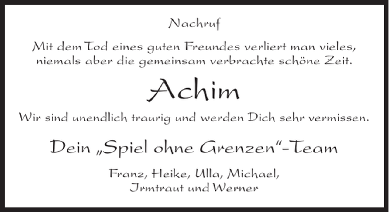 <p>Nachruf<br />Mit dem Tod eines guten Freundes verliert man vieles,<br />niemals aber die gemeinsam verbrachte schöne Zeit.</p><p>Achim<br />Wir sind unendlich traurig und werden Dich sehr vermissen.</p><p>Dein Spiel ohne Grenzen-Team<br />Franz, Heike, Ulla, Michael,<br />Irmtraut und Werner</p>
