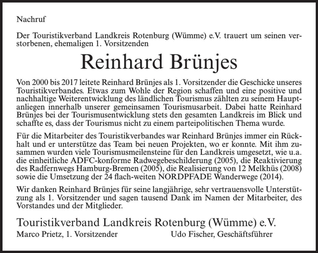 <p>Nachruf<br />Der Touristikverband Landkreis Rotenburg (Wümme) e.V. trauert um seinen verstorbenen, ehemaligen 1. Vorsitzenden</p><p>Reinhard Brünjes<br />Von 2000 bis 2017 leitete Reinhard Brünjes als 1. Vorsitzender die Geschicke unseres<br />Touristikverbandes. Etwas zum Wohle der Region schaffen und eine positive und<br />nachhaltige Weiterentwicklung des ländlichen Tourismus zählten zu seinem Hauptanliegen innerhalb unserer gemeinsamen Tourismusarbeit. Dabei hatte Reinhard<br />Brünjes bei der Tourismusentwicklung stets den gesamten Landkreis im Blick und<br />schaffte es, dass der Tourismus nicht zu einem parteipolitischen Thema wurde.<br />Für die Mitarbeiter des Touristikverbandes war Reinhard Brünjes immer ein Rückhalt und er unterstütze das Team bei neuen Projekten, wo er konnte. Mit ihm zusammen wurden viele Tourismusmeilensteine für den Landkreis umgesetzt, wie u.a.<br />die einheitliche ADFC-konforme Radwegebeschilderung (2005), die Reaktivierung<br />des Radfernwegs Hamburg-Bremen (2005), die Realisierung von 12 Melkhüs (2008)<br />sowie die Umsetzung der 24 flach-weiten NORDPFADE Wanderwege (2014).<br />Wir danken Reinhard Brünjes für seine langjährige, sehr vertrauensvolle Unterstützung als 1. Vorsitzender und sagen tausend Dank im Namen der Mitarbeiter, des<br />Vorstandes und der Mitglieder.</p><p>Touristikverband Landkreis Rotenburg (Wümme) e.V.<br />Marco Prietz, 1. Vorsitzender Udo Fischer, Geschäftsführer</p>