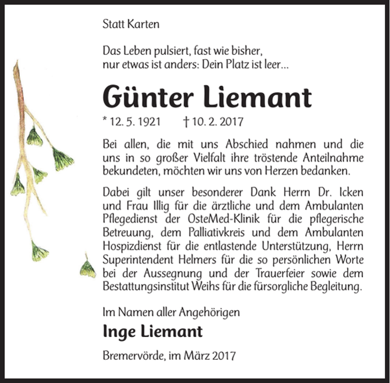 <p>Statt Karten<br />Das Leben pulsiert, fast wie bisher,<br />nur etwas ist anders: Dein Platz ist leer...</p><p>Günter Liemant<br />* 12. 5. 1921</p><p>† 10. 2. 2017</p><p>Bei allen, die mit uns Abschied nahmen und die<br />uns in so großer Vielfalt ihre tröstende Anteilnahme<br />bekundeten, möchten wir uns von Herzen bedanken.<br />Dabei gilt unser besonderer Dank Herrn Dr. Icken<br />und Frau Illig für die ärztliche und dem Ambulanten<br />Pflegedienst der OsteMed-Klinik für die pflegerische<br />Betreuung, dem Palliativkreis und dem Ambulanten<br />Hospizdienst für die entlastende Unterstützung, Herrn<br />Superintendent Helmers für die so persönlichen Worte<br />bei der Aussegnung und der Trauerfeier sowie dem<br />Bestattungsinstitut Weihs für die fürsorgliche Begleitung.<br />Im Namen aller Angehörigen</p><p>Inge Liemant<br />Bremervörde, im März 2017</p>