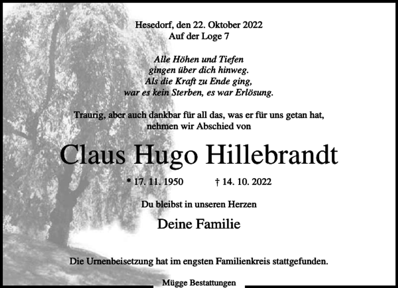 <p>Hesedorf, den 22. Oktober 2022<br />Auf der Loge 7<br />Alle Höhen und Tiefen<br />gingen über dich hinweg.<br />Als die Kraft zu Ende ging,<br />war es kein Sterben, es war Erlösung.<br />Traurig, aber auch dankbar für all das, was er für uns getan hat,<br />nehmen wir Abschied von</p><p>Claus Hugo Hillebrandt<br />* 17. 11. 1950</p><p>† 14. 10. 2022</p><p>Du bleibst in unseren Herzen</p><p>Deine Familie<br />Die Urnenbeisetzung hat im engsten Familienkreis stattgefunden.<br />Mügge Bestattungen</p>