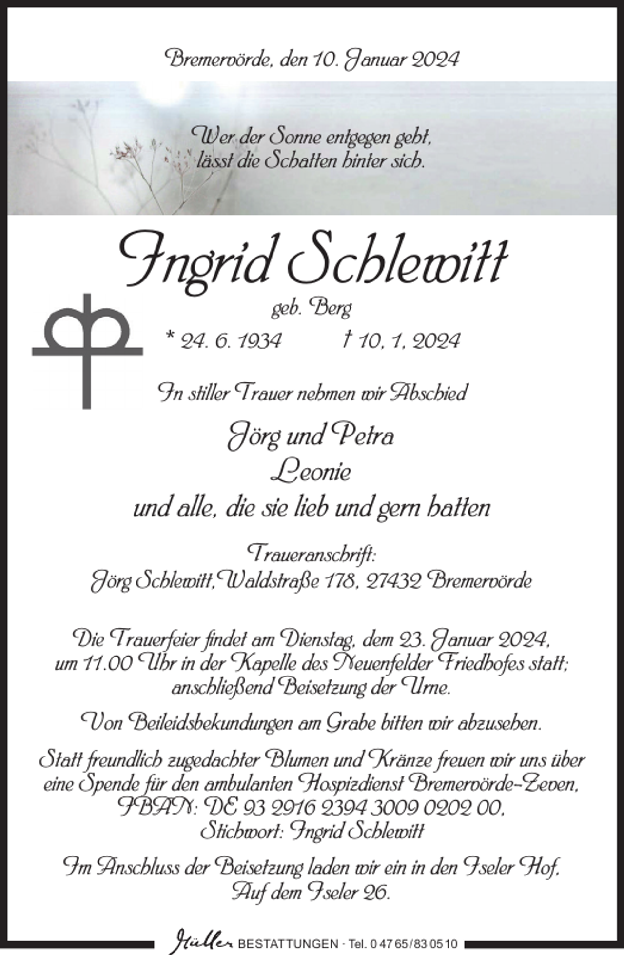 <p>Bremervörde, den 10. Januar 2024<br />Wer der Sonne entgegen geht,<br />lässt die Schatten hinter sich.</p><p>Ingrid Schlewitt<br />geb. Berg<br />* 24. 6. 1934<br />† 10, 1, 2024</p><p>In stiller Trauer nehmen wir Abschied</p><p>Jörg und Petra<br />Leonie<br />und alle, die sie lieb und gern hatten<br />Traueranschrift:<br />Jörg Schlewitt,Waldstraße 178, 27432 Bremervörde<br />Die Trauerfeier findet am Dienstag, dem 23. Januar 2024,<br />um 11.00 Uhr in der Kapelle des Neuenfelder Friedhofes statt;<br />anschließend Beisetzung der Urne.<br />Von Beileidsbekundungen am Grabe bitten wir abzusehen.<br />Statt freundlich zugedachter Blumen und Kränze freuen wir uns über<br />eine Spende für den ambulanten Hospizdienst Bremervörde-Zeven,<br />IBAN: DE 93 2916 2394 3009 0202 00,<br />Stichwort: Ingrid Schlewitt<br />Im Anschluss der Beisetzung laden wir ein in den Iseler Hof,<br />Auf dem Iseler 26.<br />BESTATTUNGEN ∙ Tel. 0 47 65 /83 05 10</p>