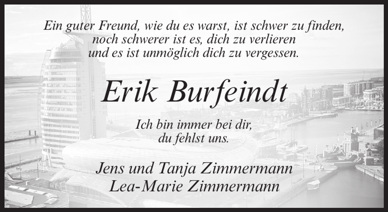 <p>Ein guter Freund, wie du es warst, ist schwer zu finden,<br />noch schwerer ist es, dich zu verlieren<br />und es ist unmöglich dich zu vergessen.</p><p>Erik Burfeindt<br />Ich bin immer bei dir,<br />du fehlst uns.</p><p>Jens und Tanja Zimmermann<br />Lea-Marie Zimmermann</p>
