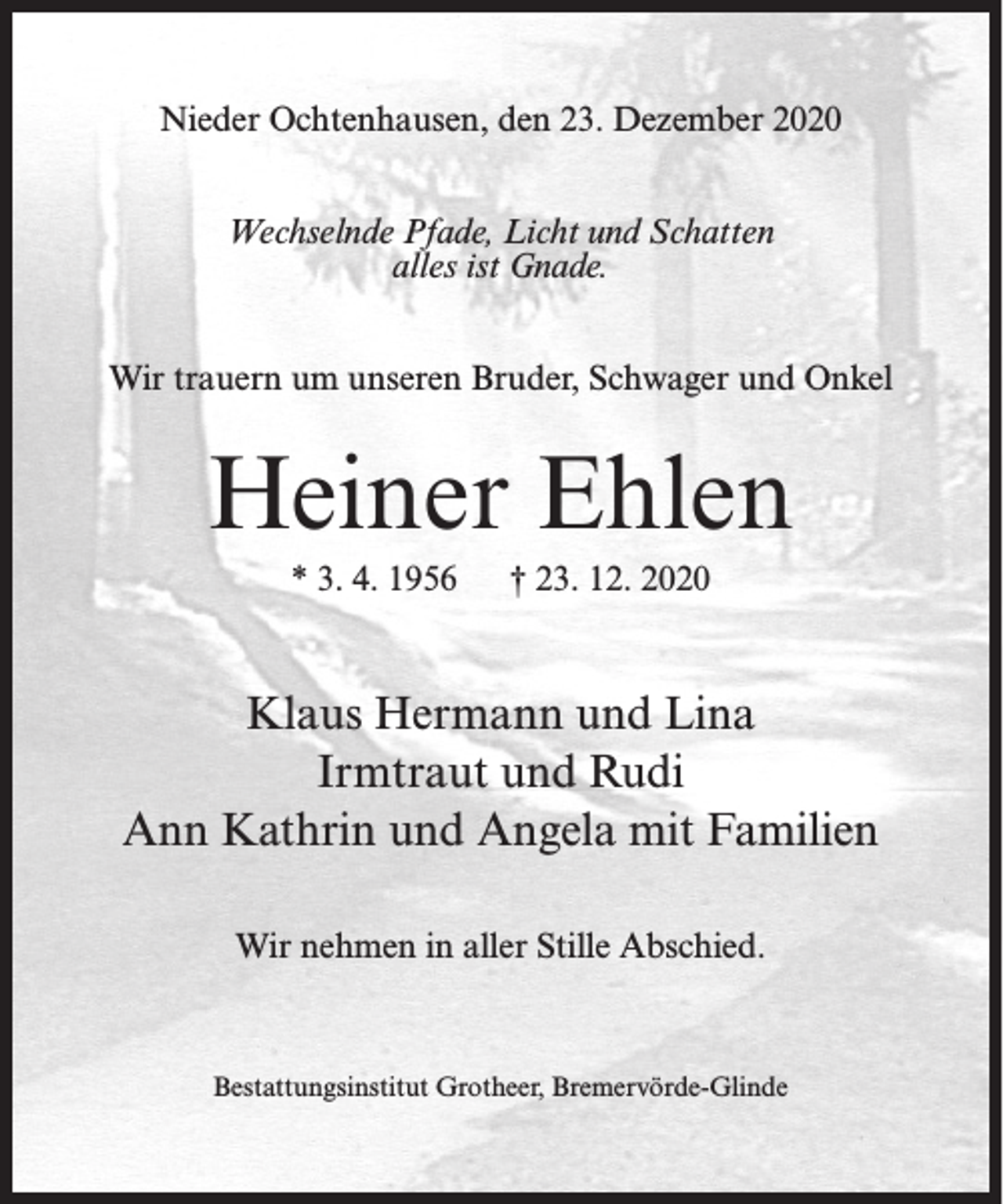 <p>Nieder Ochtenhausen, den 23. Dezember 2020<br />Wechselnde Pfade, Licht und Schatten<br />alles ist Gnade.<br />Wir trauern um unseren Bruder, Schwager und Onkel</p><p>Heiner Ehlen<br />* 3. 4. 1956</p><p>† 23. 12. 2020</p><p>Klaus Hermann und Lina<br />Irmtraut und Rudi<br />Ann Kathrin und Angela mit Familien<br />Wir nehmen in aller Stille Abschied.</p><p>Bestattungsinstitut Grotheer, Bremervörde-Glinde</p>