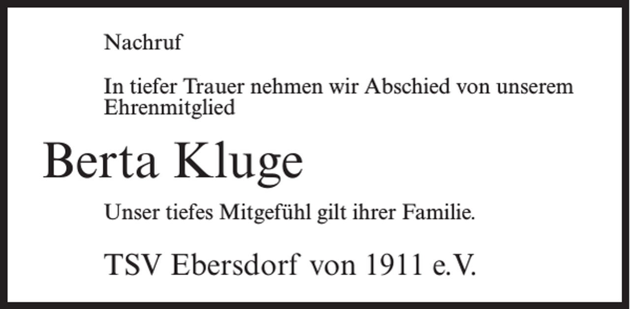 <p>Nachruf<br />In tiefer Trauer nehmen wir Abschied von unserem<br />Ehrenmitglied</p><p>Berta Kluge<br />Unser tiefes Mitgefühl gilt ihrer Familie.</p><p>TSV Ebersdorf von 1911 e.V.</p>
