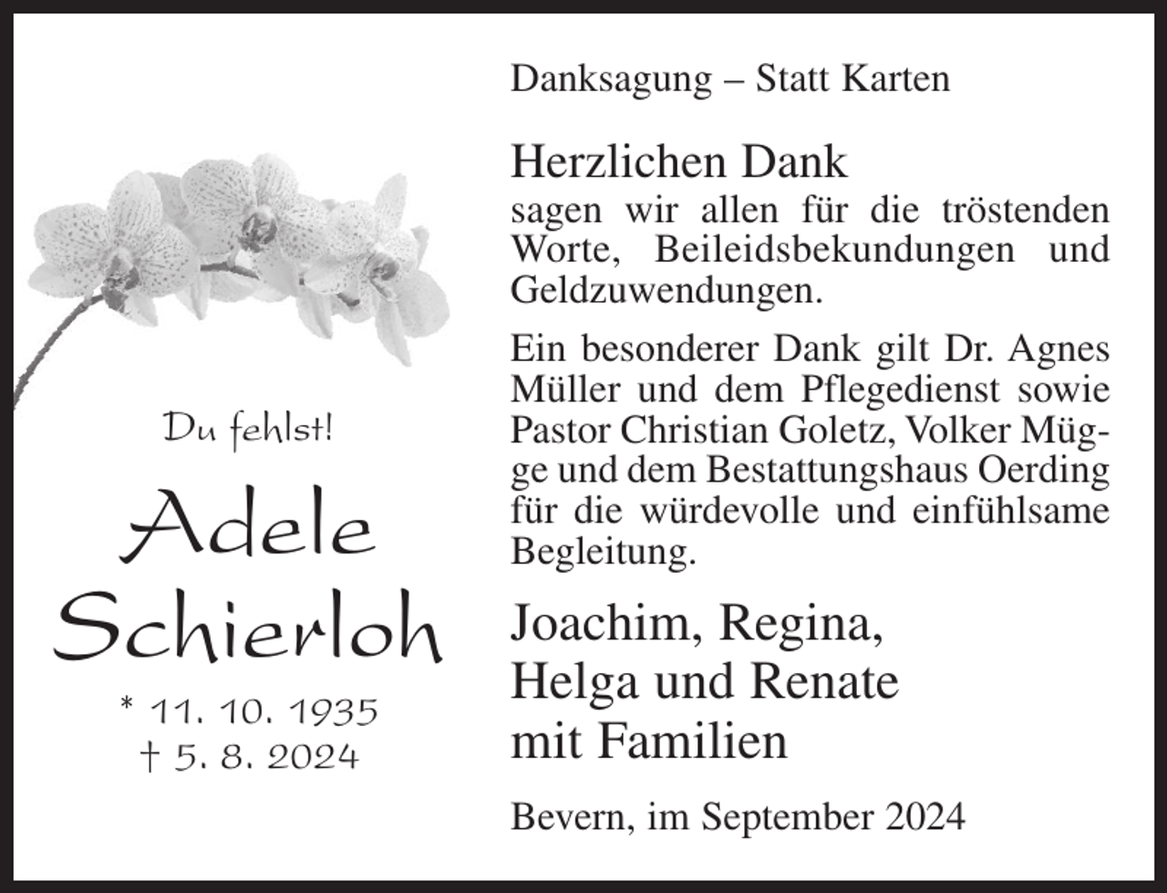 <p>Danksagung – Statt Karten</p><p>Herzlichen Dank</p><p>Du fehlst!</p><p>Adele<br />Schierloh<br />* 11. 10. 1935<br />† 5. 8. 2024</p><p>sagen wir allen für die tröstenden<br />Worte, Beileidsbekundungen und<br />Geldzuwendungen.<br />Ein besonderer Dank gilt Dr. Agnes<br />Müller und dem Pflegedienst sowie<br />Pastor Christian Goletz, Volker Mügge und dem Bestattungshaus Oerding<br />für die würdevolle und einfühlsame<br />Begleitung.</p><p>Joachim, Regina,<br />Helga und Renate<br />mit Familien<br />Bevern, im September 2024</p>