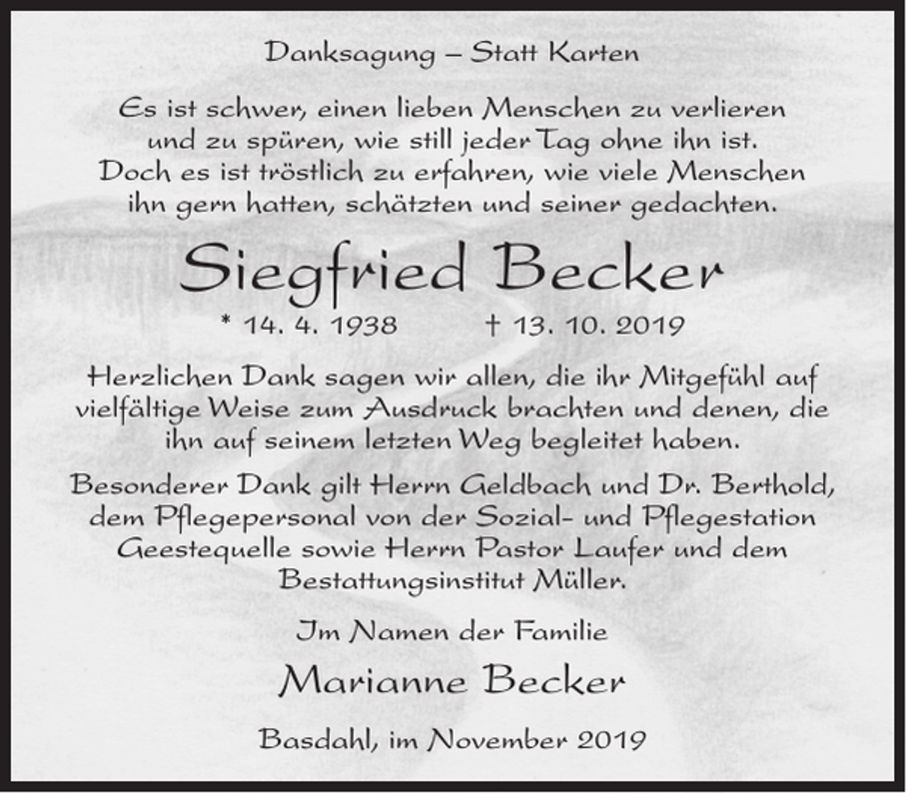 <p>Danksagung – Statt Karten<br />Es ist schwer, einen lieben Menschen zu verlieren<br />und zu spüren, wie still jeder Tag ohne ihn ist.<br />Doch es ist tröstlich zu erfahren, wie viele Menschen<br />ihn gern hatten, schätzten und seiner gedachten.</p><p>Siegfried Becker<br />* 14. 4. 1938</p><p>† 13. 10. 2019</p><p>Herzlichen Dank sagen wir allen, die ihr Mitgefühl auf<br />vielfältige Weise zum Ausdruck brachten und denen, die<br />ihn auf seinem letzten Weg begleitet haben.<br />Besonderer Dank gilt Herrn Geldbach und Dr. Berthold,<br />dem Pflegepersonal von der Sozial- und Pflegestation<br />Geestequelle sowie Herrn Pastor Laufer und dem<br />Bestattungsinstitut Müller.<br />Im Namen der Familie</p><p>Marianne Becker<br />Basdahl, im November 2019</p>
