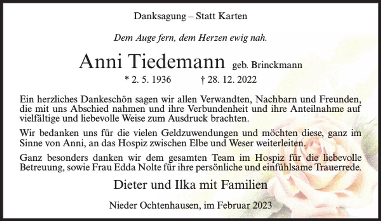 <p>Danksagung – Statt Karten<br />Dem Auge fern, dem Herzen ewig nah.</p><p>Anni Tiedemann<br />* 2. 5. 1936</p><p>geb. Brinckmann<br />† 28. 12. 2022</p><p>Ein herzliches Dankeschön sagen wir allen Verwandten, Nachbarn und Freunden,<br />die mit uns Abschied nahmen und ihre Verbundenheit und ihre Anteilnahme auf<br />vielfältige und liebevolle Weise zum Ausdruck brachten.<br />Wir bedanken uns für die vielen Geldzuwendungen und möchten diese, ganz im<br />Sinne von Anni, an das Hospiz zwischen Elbe und Weser weiterleiten.<br />Ganz besonders danken wir dem gesamten Team im Hospiz für die liebevolle<br />Betreuung, sowie Frau Edda Nolte für ihre persönliche und einfühlsame Trauerrede.</p><p>Dieter und Ilka mit Familien<br />Nieder Ochtenhausen, im Februar 2023</p>
