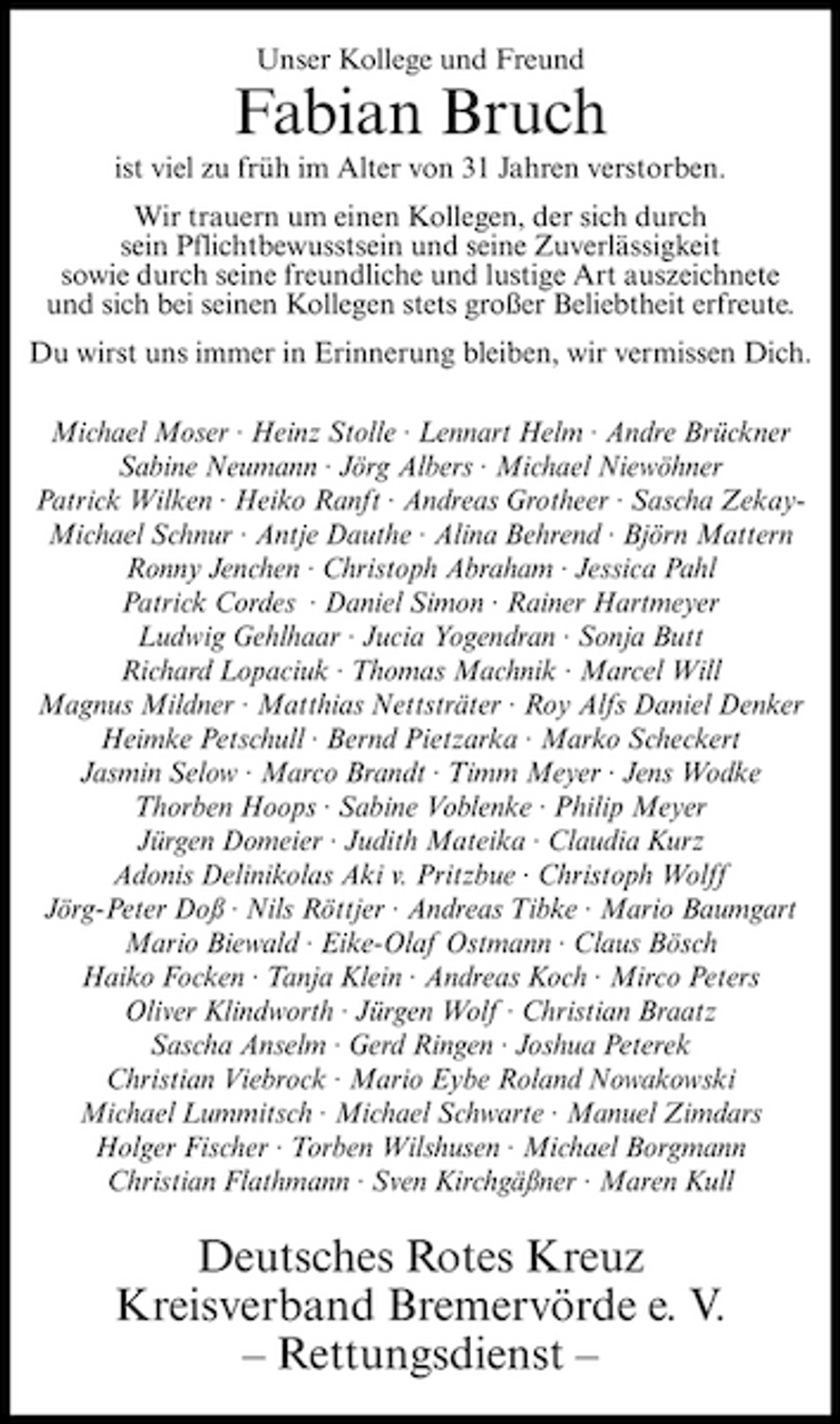 <p>Unser Kollege und Freund</p><p>Fabian Bruch<br />ist viel zu früh im Alter von 31 Jahren verstorben. Wir trauern um einen Kollegen, der sich durch sein Pflichtbewusstsein und seine Zuverlässigkeit sowie durch seine freundliche und lustige Art auszeichnete und sich bei seinen Kollegen stets großer Beliebtheit erfreute. Du wirst uns immer in Erinnerung bleiben, wir vermissen Dich. Michael Moser · Heinz Stolle · Lennart Helm · Andre Brückner Sabine Neumann · Jörg Albers · Michael Niewöhner Patrick Wilken · Heiko Ranft · Andreas Grotheer · Sascha ZekayMichael Schnur · Antje Dauthe · Alina Behrend · Björn Mattern Ronny Jenchen · Christoph Abraham · Jessica Pahl Patrick Cordes · Daniel Simon · Rainer Hartmeyer Ludwig Gehlhaar · Jucia Yogendran · Sonja Butt Richard Lopaciuk · Thomas Machnik · Marcel Will Magnus Mildner · Matthias Nettsträter · Roy Alfs Daniel Denker Heimke Petschull · Bernd Pietzarka · Marko Scheckert Jasmin Selow · Marco Brandt · Timm Meyer · Jens Wodke Thorben Hoops · Sabine Voblenke · Philip Meyer Jürgen Domeier · Judith Mateika · Claudia Kurz Adonis Delinikolas Aki v. Pritzbue · Christoph Wolff Jörg-Peter Doß · Nils Röttjer · Andreas Tibke · Mario Baumgart Mario Biewald · Eike-Olaf Ostmann · Claus Bösch Haiko Focken · Tanja Klein · Andreas Koch · Mirco Peters Oliver Klindworth · Jürgen Wolf · Christian Braatz Sascha Anselm · Gerd Ringen · Joshua Peterek Christian Viebrock · Mario Eybe Roland Nowakowski Michael Lummitsch · Michael Schwarte · Manuel Zimdars Holger Fischer · Torben Wilshusen · Michael Borgmann Christian Flathmann · Sven Kirchgäßner · Maren Kull</p><p>Deutsches Rotes Kreuz Kreisverband Bremervörde e. V. – Rettungsdienst –</p>