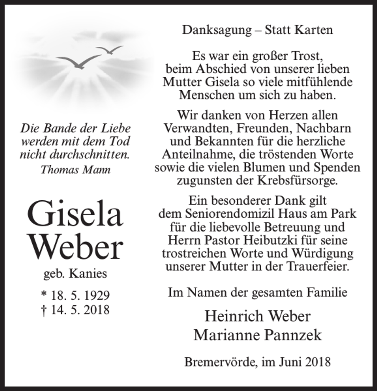 <p>Danksagung – Statt Karten<br />Es war ein großer Trost,<br />beim Abschied von unserer lieben<br />Mutter Gisela so viele mitfühlende<br />Menschen um sich zu haben.<br />Die Bande der Liebe<br />werden mit dem Tod<br />nicht durchschnitten.<br />Thomas Mann</p><p>Wir danken von Herzen allen<br />Verwandten, Freunden, Nachbarn<br />und Bekannten für die herzliche<br />Anteilnahme, die tröstenden Worte<br />sowie die vielen Blumen und Spenden<br />zugunsten der Krebsfürsorge.</p><p>Gisela<br />Weber</p><p>Ein besonderer Dank gilt<br />dem Seniorendomizil Haus am Park<br />für die liebevolle Betreuung und<br />Herrn Pastor Heibutzki für seine<br />trostreichen Worte und Würdigung<br />unserer Mutter in der Trauerfeier.</p><p>* 18. 5. 1929<br />† 14. 5. 2018</p><p>Im Namen der gesamten Familie</p><p>geb. Kanies</p><p>Heinrich Weber<br />Marianne Pannzek<br />Bremervörde, im Juni 2018</p>