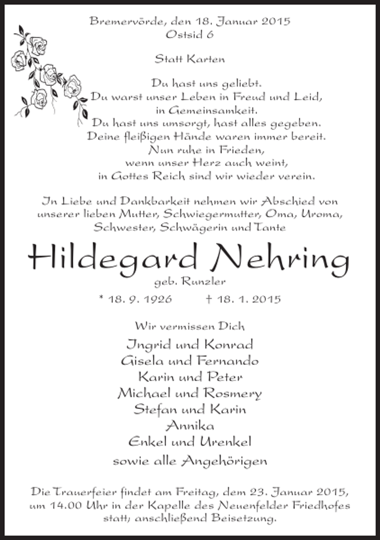 <p>Bremervörde, den 18. Januar 2015<br />Ostsid 6<br />Statt Karten<br />Du hast uns geliebt.<br />Du warst unser Leben in Freud und Leid,<br />in Gemeinsamkeit.<br />Du hast uns umsorgt, hast alles gegeben.<br />Deine fleißigen Hände waren immer bereit.<br />Nun ruhe in Frieden,<br />wenn unser Herz auch weint,<br />in Gottes Reich sind wir wieder verein.<br />In Liebe und Dankbarkeit nehmen wir Abschied von<br />unserer lieben Mutter, Schwiegermutter, Oma, Uroma,<br />Schwester, Schwägerin und Tante</p><p>Hildegard Nehring<br />geb. Runzler<br />* 18. 9. 1926 † 18. 1. 2015<br />Wir vermissen Dich</p><p>Ingrid und Konrad<br />Gisela und Fernando<br />Karin und Peter<br />Michael und Rosmery<br />Stefan und Karin<br />Annika<br />Enkel und Urenkel<br />sowie alle Angehörigen<br />Die Trauerfeier findet am Freitag, dem 23. Januar 2015,<br />um 14.00 Uhr in der Kapelle des Neuenfelder Friedhofes<br />statt; anschließend Beisetzung.</p>