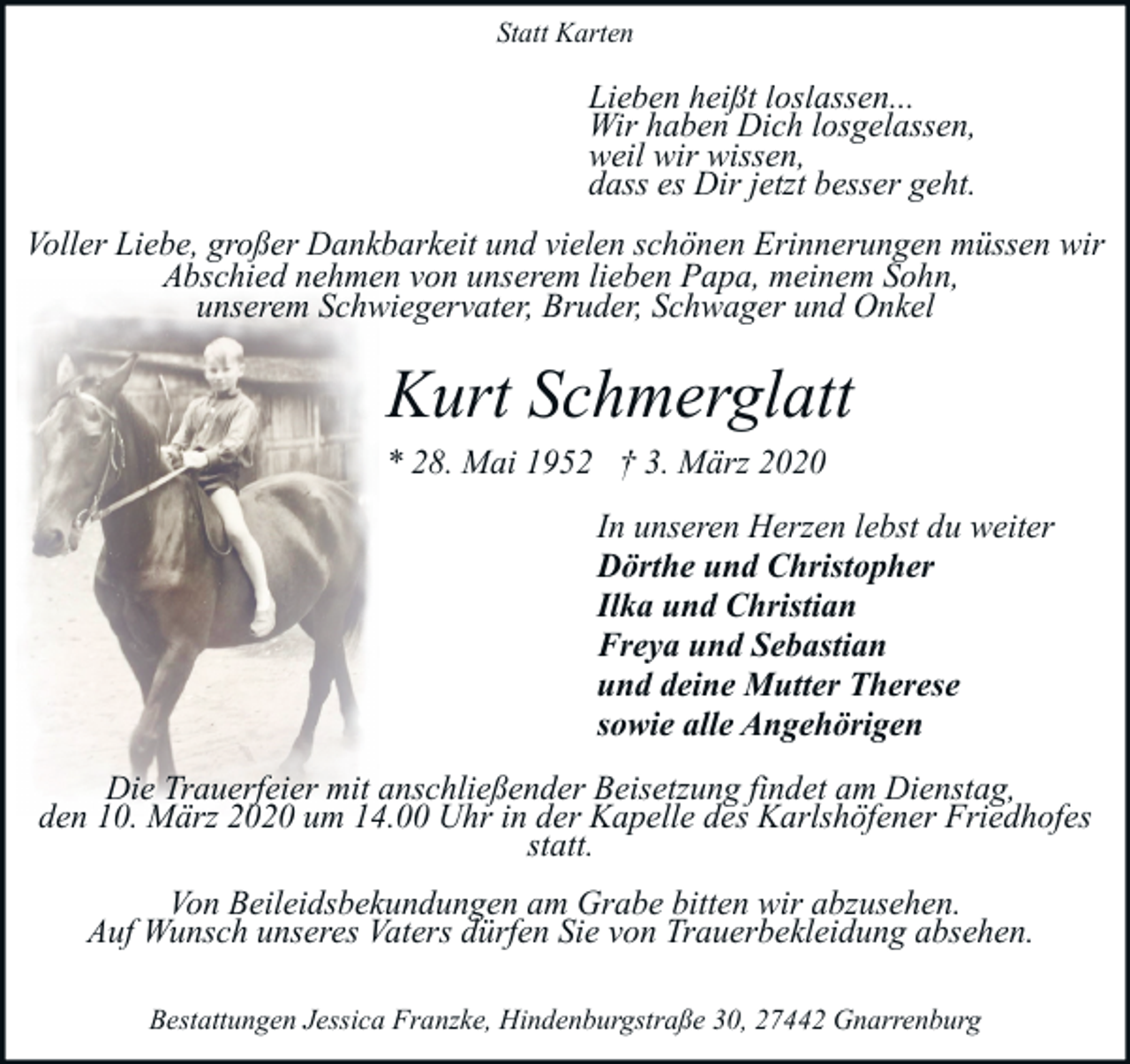 <p>Statt Karten</p><p>Lieben heißt loslassen...<br />Wir haben Dich losgelassen,<br />weil wir wissen,<br />dass es Dir jetzt besser geht.<br />Voller Liebe, großer Dankbarkeit und vielen schönen Erinnerungen müssen wir<br />Abschied nehmen von unserem lieben Papa, meinem Sohn,<br />unserem Schwiegervater, Bruder, Schwager und Onkel</p><p>Kurt Schmerglatt<br />* 28. Mai 1952 † 3. März 2020<br />In unseren Herzen lebst du weiter<br />Dörthe und Christopher<br />Ilka und Christian<br />Freya und Sebastian<br />und deine Mutter Therese<br />sowie alle Angehörigen<br />Die Trauerfeier mit anschließender Beisetzung findet am Dienstag,<br />den 10. März 2020 um 14.00 Uhr in der Kapelle des Karlshöfener Friedhofes<br />statt.<br />Von Beileidsbekundungen am Grabe bitten wir abzusehen.<br />Auf Wunsch unseres Vaters dürfen Sie von Trauerbekleidung absehen.<br />Bestattungen Jessica Franzke, Hindenburgstraße 30, 27442 Gnarrenburg</p>