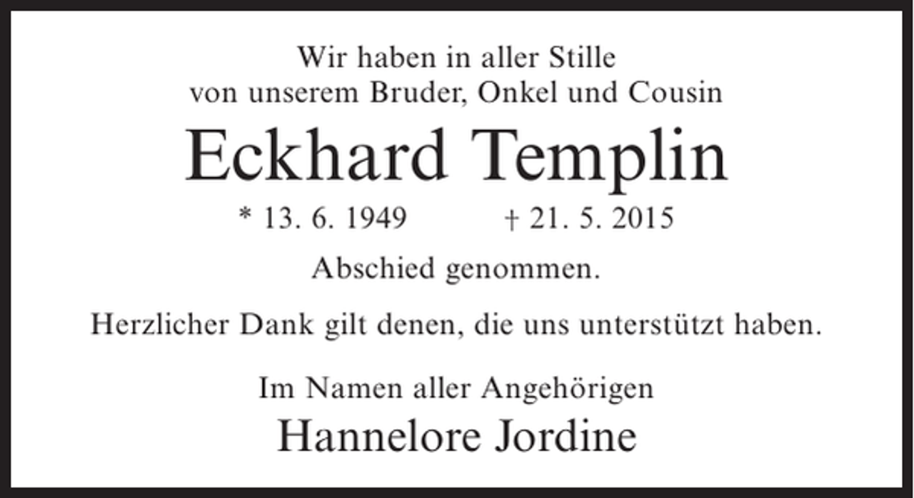 <p>Wir haben in aller Stille<br />von unserem Bruder, Onkel und Cousin</p><p>Eckhard Templin<br />* 13. 6. 1949</p><p>† 21. 5. 2015</p><p>Abschied genommen.<br />Herzlicher Dank gilt denen, die uns unterstützt haben.<br />Im Namen aller Angehörigen</p><p>Hannelore Jordine</p>