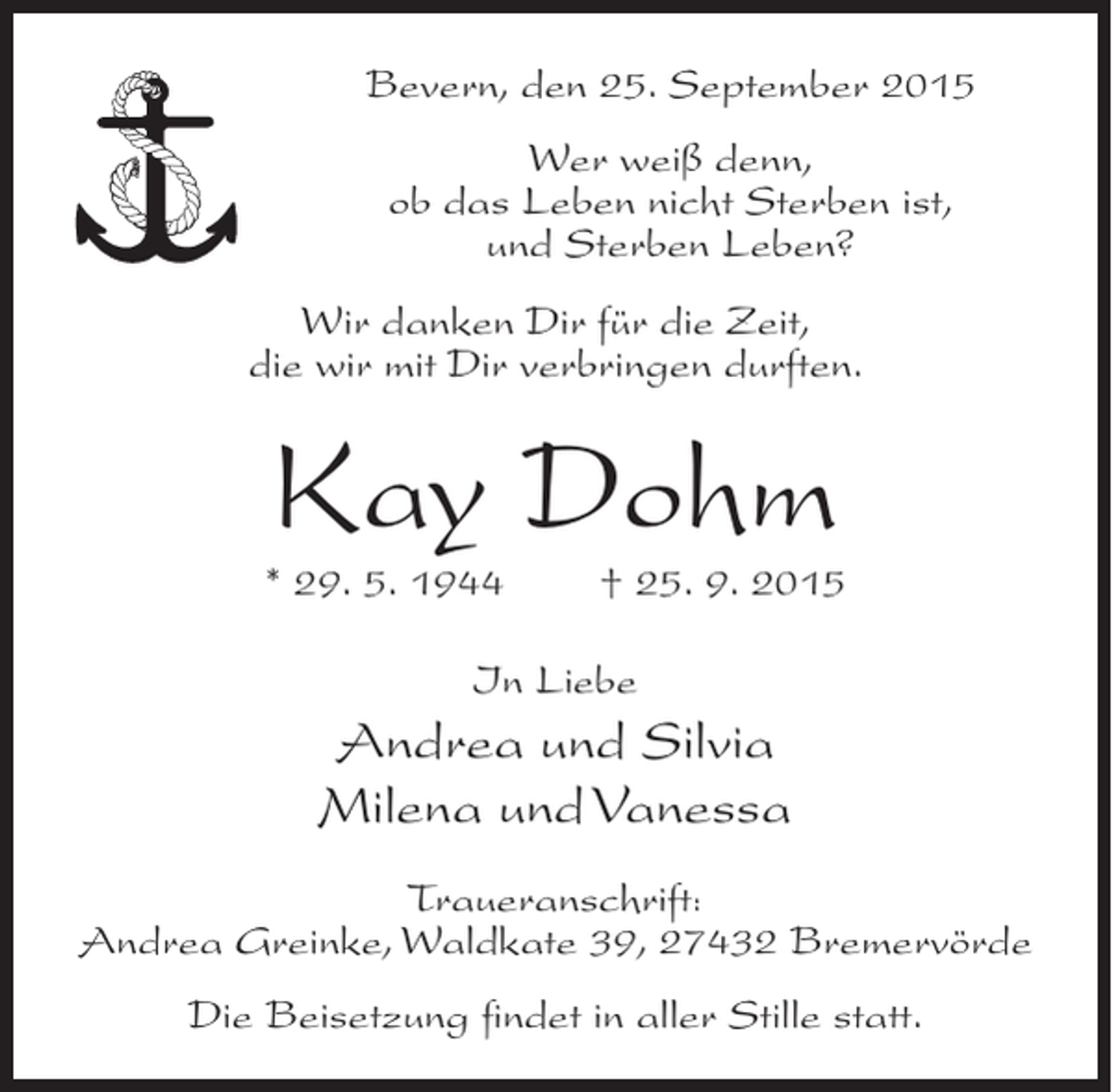 <p>Bevern, den 25. September 2015<br />Wer weiß denn,<br />ob das Leben nicht Sterben ist,<br />und Sterben Leben?<br />Wir danken Dir für die Zeit,<br />die wir mit Dir verbringen durften.</p><p>Kay Dohm</p><p>* 29. 5. 1944</p><p>† 25. 9. 2015</p><p>In Liebe</p><p>Andrea und Silvia<br />Milena und Vanessa<br />Traueranschrift:<br />Andrea Greinke, Waldkate 39, 27432 Bremervörde<br />Die Beisetzung findet in aller Stille statt.</p>