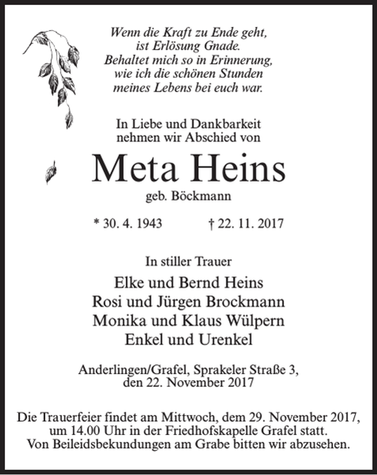 <p>Wenn die Kraft zu Ende geht,<br />ist Erlösung Gnade.<br />Behaltet mich so in Erinnerung,<br />wie ich die schönen Stunden<br />meines Lebens bei euch war.<br />In Liebe und Dankbarkeit<br />nehmen wir Abschied von</p><p>Meta Heins<br />geb. Böckmann</p><p>* 30. 4. 1943</p><p>† 22. 11. 2017</p><p>In stiller Trauer</p><p>Elke und Bernd Heins<br />Rosi und Jürgen Brockmann<br />Monika und Klaus Wülpern<br />Enkel und Urenkel<br />Anderlingen/Grafel, Sprakeler Straße 3,<br />den 22. November 2017<br />Die Trauerfeier findet am Mittwoch, dem 29. November 2017,<br />um 14.00 Uhr in der Friedhofskapelle Grafel statt.<br />Von Beileidsbekundungen am Grabe bitten wir abzusehen.</p>