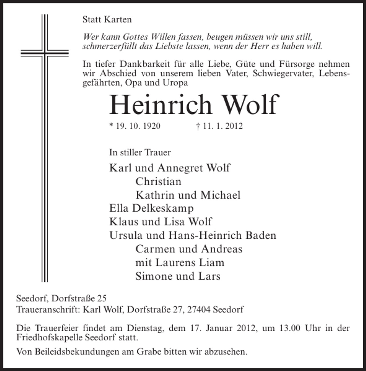<p>Statt Karten<br />Wer kann Gottes Willen fassen, beugen müssen wir uns still,<br />schmerzerfüllt das Liebste lassen, wenn der Herr es haben will.<br />In tiefer Dankbarkeit für alle Liebe, Güte und Fürsorge nehmen<br />wir Abschied von unserem lieben Vater, Schwiegervater, Lebensgefährten, Opa und Uropa</p><p>Heinrich Wolf<br />* 19. 10. 1920</p><p>† 11. 1. 2012</p><p>In stiller Trauer</p><p>Karl und Annegret Wolf<br />Christian<br />Kathrin und Michael<br />Ella Delkeskamp<br />Klaus und Lisa Wolf<br />Ursula und Hans-Heinrich Baden<br />Carmen und Andreas<br />mit Laurens Liam<br />Simone und Lars<br />Seedorf, Dorfstraße 25<br />Traueranschrift: Karl Wolf, Dorfstraße 27, 27404 Seedorf<br />Die Trauerfeier findet am Dienstag, dem 17. Januar 2012, um 13.00 Uhr in der<br />Friedhofskapelle Seedorf statt.<br />Von Beileidsbekundungen am Grabe bitten wir abzusehen.</p>