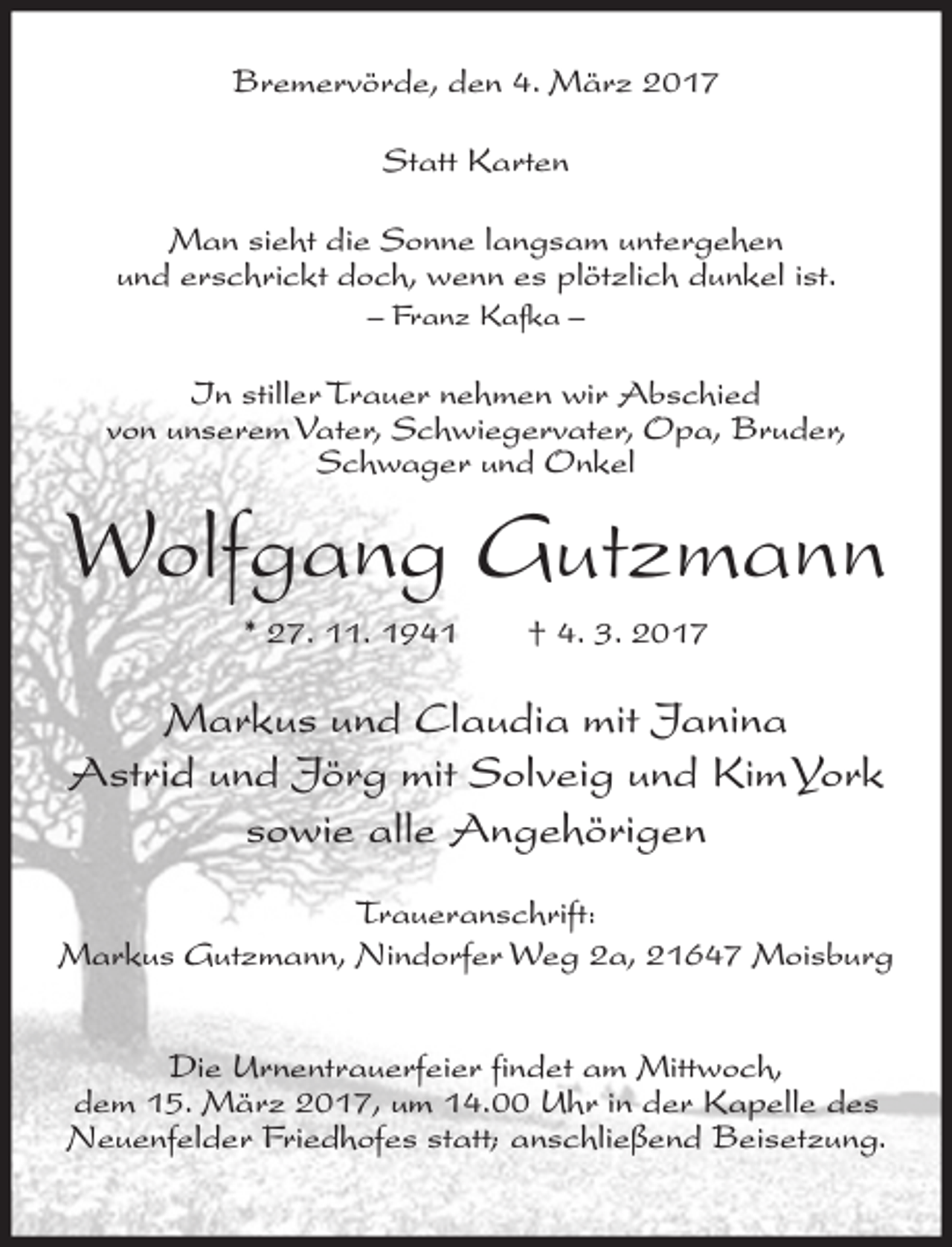 <p>Bremervörde, den 4. März 2017<br />Statt Karten<br />Man sieht die Sonne langsam untergehen<br />und erschrickt doch, wenn es plötzlich dunkel ist.<br />– Franz Kafka –</p><p>In stiller Trauer nehmen wir Abschied<br />von unserem Vater, Schwiegervater, Opa, Bruder,<br />Schwager und Onkel</p><p>Wolfgang Gutzmann<br />* 27. 11. 1941</p><p>† 4. 3. 2017</p><p>Markus und Claudia mit Janina<br />Astrid und Jörg mit Solveig und Kim York<br />sowie alle Angehörigen<br />Traueranschrift:<br />Markus Gutzmann, Nindorfer Weg 2a, 21647 Moisburg<br />Die Urnentrauerfeier findet am Mittwoch,<br />dem 15. März 2017, um 14.00 Uhr in der Kapelle des<br />Neuenfelder Friedhofes statt; anschließend Beisetzung.</p>
