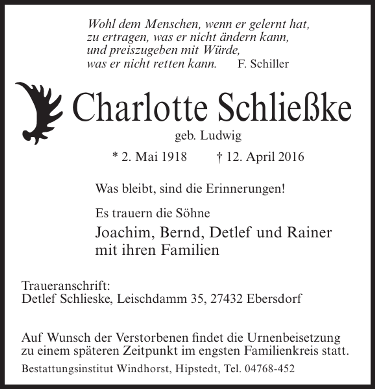 <p>Wohl dem Menschen, wenn er gelernt hat,<br />zu ertragen, was er nicht ändern kann,<br />und preiszugeben mit Würde,<br />was er nicht retten kann. F. Schiller</p><p>Charlotte Schließke<br />geb. Ludwig</p><p>* 2. Mai 1918</p><p>† 12. April 2016</p><p>Was bleibt, sind die Erinnerungen!<br />Es trauern die Söhne</p><p>Joachim, Bernd, Detlef und Rainer<br />mit ihren Familien<br />Traueranschrift:<br />Detlef Schlieske, Leischdamm 35, 27432 Ebersdorf<br />Auf Wunsch der Verstorbenen findet die Urnenbeisetzung<br />zu einem späteren Zeitpunkt im engsten Familienkreis statt.<br />Bestattungsinstitut Windhorst, Hipstedt, Tel. 04768-452</p>