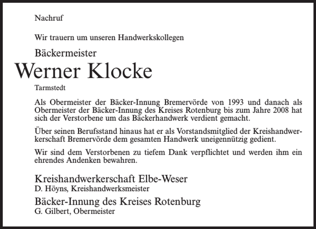 <p>Nachruf<br />Wir trauern um unseren Handwerkskollegen</p><p>Bäckermeister</p><p>Werner Klocke<br />Tarmstedt</p><p>Als Obermeister der Bäcker-Innung Bremervörde von 1993 und danach als<br />Obermeister der Bäcker-Innung des Kreises Rotenburg bis zum Jahre 2008 hat<br />sich der Verstorbene um das Bäckerhandwerk verdient gemacht.<br />Über seinen Berufsstand hinaus hat er als Vorstandsmitglied der Kreishandwerkerschaft Bremervörde dem gesamten Handwerk uneigennützig gedient.<br />Wir sind dem Verstorbenen zu tiefem Dank verpflichtet und werden ihm ein<br />ehrendes Andenken bewahren.</p><p>Kreishandwerkerschaft Elbe-Weser<br />D. Höyns, Kreishandwerksmeister</p><p>Bäcker-Innung des Kreises Rotenburg<br />G. Gilbert, Obermeister</p>