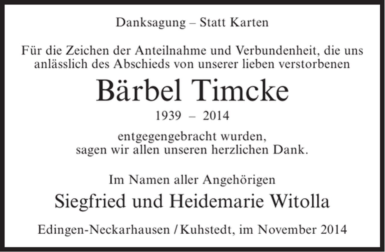 <p>Danksagung – Statt Karten<br />Für die Zeichen der Anteilnahme und Verbundenheit, die uns<br />anlässlich des Abschieds von unserer lieben verstorbenen</p><p>Bärbel Timcke<br />1939 – 2014</p><p>entgegengebracht wurden,<br />sagen wir allen unseren herzlichen Dank.<br />Im Namen aller Angehörigen</p><p>Siegfried und Heidemarie Witolla<br />Edingen-Neckarhausen / Kuhstedt, im November 2014</p>