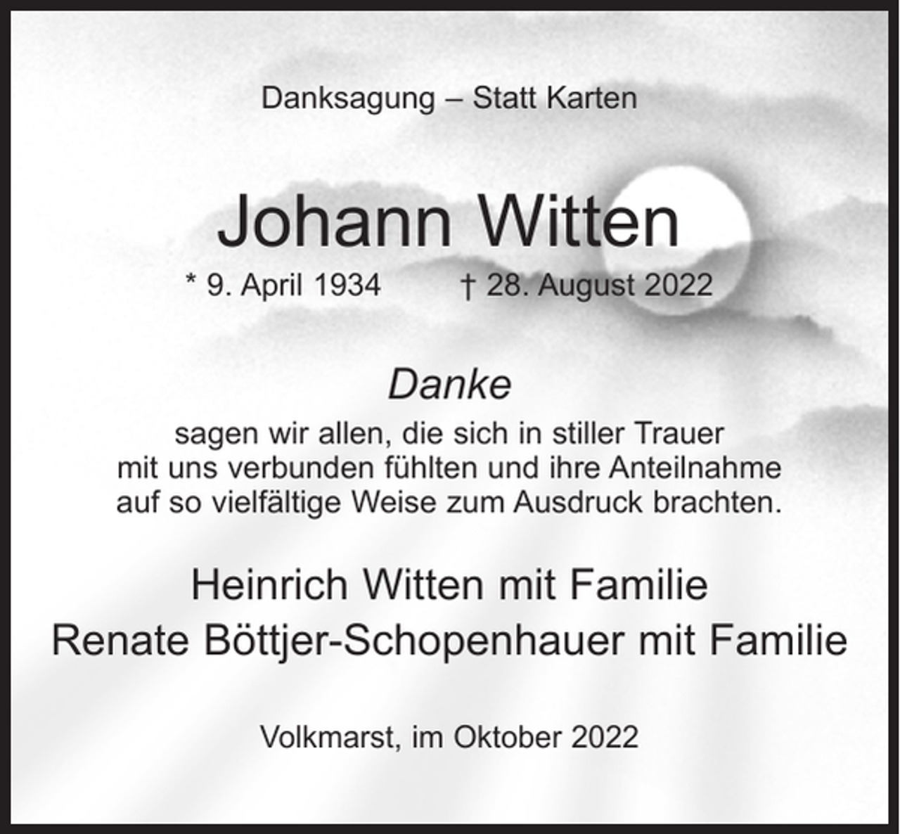 <p>Danksagung – Statt Karten</p><p>Johann Witten</p><p>* 9. April 1934 † 28. August 2022</p><p>Danke</p><p>sagen wir allen, die sich in stiller Trauer<br />mit uns verbunden fühlten und ihre Anteilnahme<br />auf so vielfältige Weise zum Ausdruck brachten.</p><p>Heinrich Witten mit Familie<br />Renate Böttjer-Schopenhauer mit Familie<br />Volkmarst, im Oktober 2022</p>