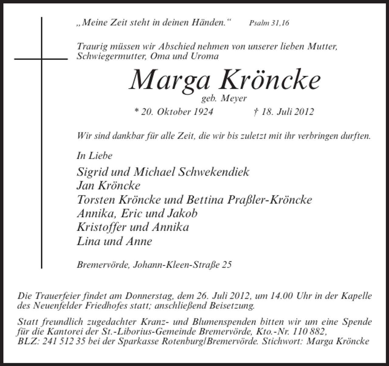 <p>„Meine Zeit steht in deinen Händen.“</p><p>Psalm 31,16</p><p>Traurig müssen wir Abschied nehmen von unserer lieben Mutter,<br />Schwiegermutter, Oma und Uroma</p><p>Marga Kröncke<br />geb. Meyer<br />* 20. Oktober 1924<br />† 18. Juli 2012</p><p>Wir sind dankbar für alle Zeit, die wir bis zuletzt mit ihr verbringen durften.</p><p>In Liebe</p><p>Sigrid und Michael Schwekendiek<br />Jan Kröncke<br />Torsten Kröncke und Bettina Praßler-Kröncke<br />Annika, Eric und Jakob<br />Kristoffer und Annika<br />Lina und Anne<br />Bremervörde, Johann-Kleen-Straße 25<br />Die Trauerfeier findet am Donnerstag, dem 26. Juli 2012, um 14.00 Uhr in der Kapelle<br />des Neuenfelder Friedhofes statt; anschließend Beisetzung.<br />Statt freundlich zugedachter Kranz- und Blumenspenden bitten wir um eine Spende<br />für die Kantorei der St.-Liborius-Gemeinde Bremervörde, Kto.-Nr. 110 882,<br />BLZ: 241 512 35 bei der Sparkasse Rotenburg/Bremervörde. Stichwort: Marga Kröncke</p>