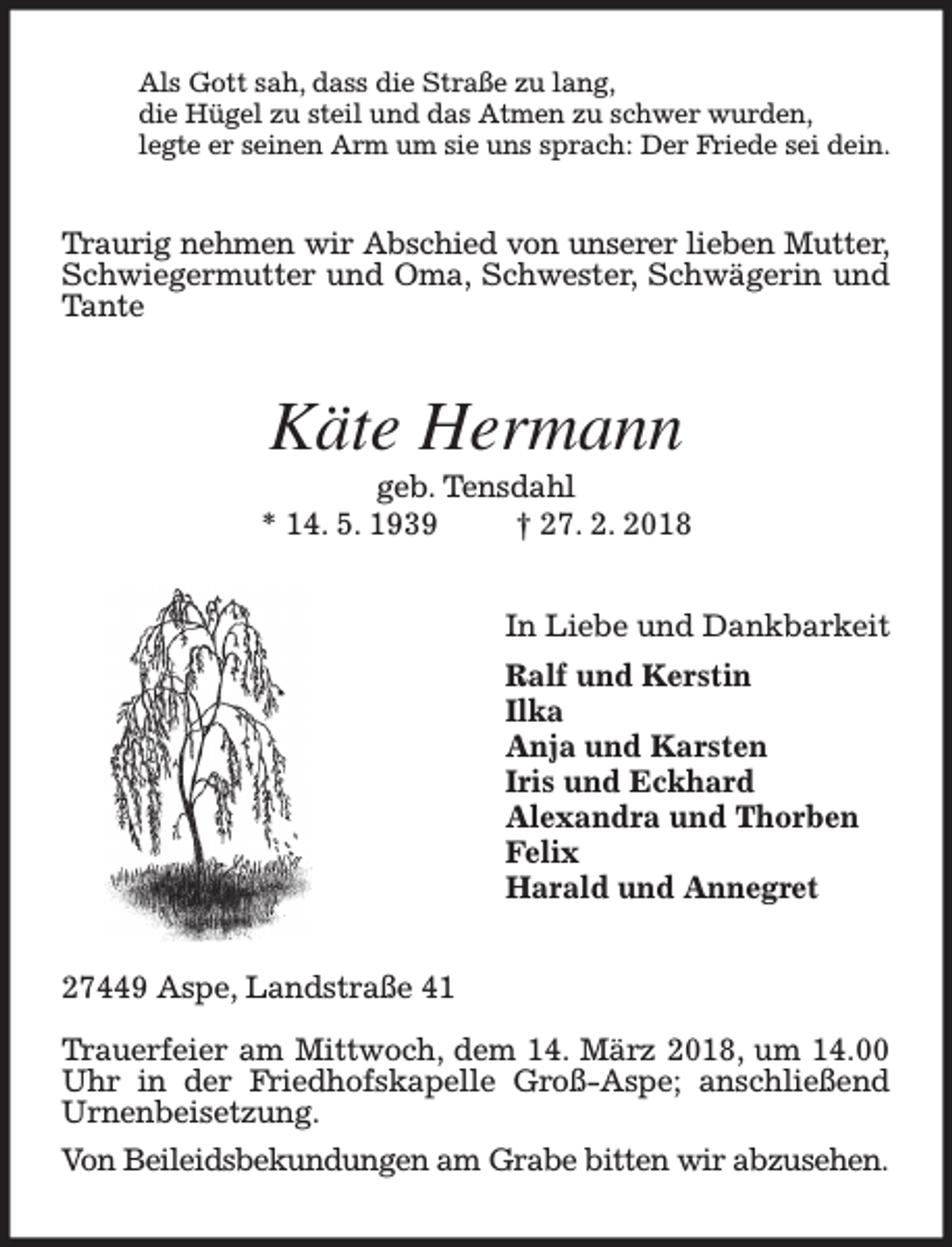 <p>Als Gott sah, dass die Straße zu lang,<br />die Hügel zu steil und das Atmen zu schwer wurden,<br />legte er seinen Arm um sie uns sprach: Der Friede sei dein.</p><p>Traurig nehmen wir Abschied von unserer lieben Mutter,<br />Schwiegermutter und Oma, Schwester, Schwägerin und<br />Tante</p><p>Käte Hermann<br />geb. Tensdahl<br />* 14. 5. 1939<br />† 27. 2. 2018<br />In Liebe und Dankbarkeit<br />Ralf und Kerstin<br />Ilka<br />Anja und Karsten<br />Iris und Eckhard<br />Alexandra und Thorben<br />Felix<br />Harald und Annegret<br />27449 Aspe, Landstraße 41<br />Trauerfeier am Mittwoch, dem 14. März 2018, um 14.00<br />Uhr in der Friedhofskapelle Groß-Aspe; anschließend<br />Urnenbeisetzung.<br />Von Beileidsbekundungen am Grabe bitten wir abzusehen.</p>