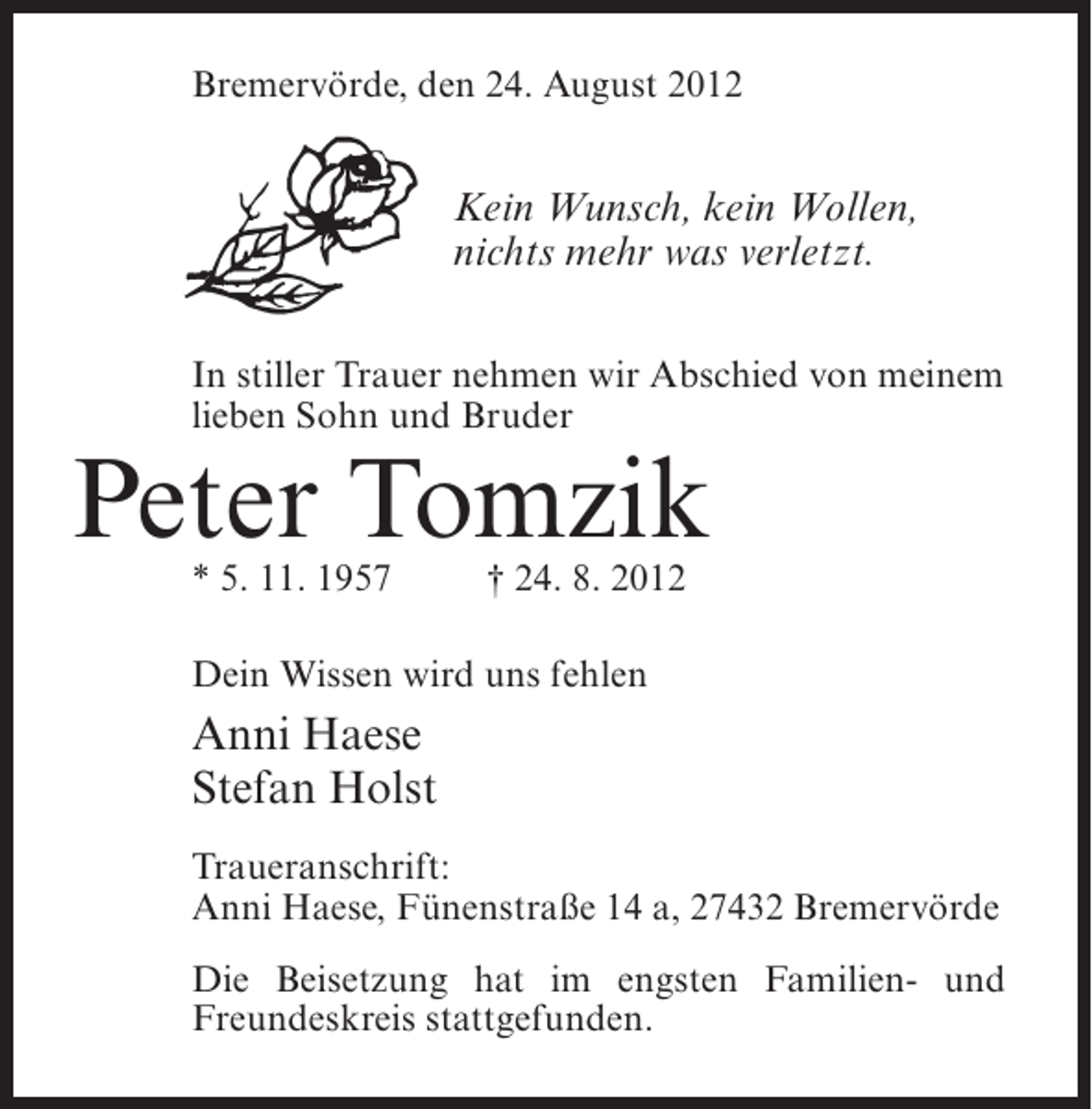<p>Bremervörde, den 24. August 2012</p><p>Kein Wunsch, kein Wollen,<br />nichts mehr was verletzt.<br />In stiller Trauer nehmen wir Abschied von meinem<br />lieben Sohn und Bruder</p><p>Peter Tomzik<br />* 5. 11. 1957</p><p>† 24. 8. 2012</p><p>Dein Wissen wird uns fehlen</p><p>Anni Haese<br />Stefan Holst<br />Traueranschrift:<br />Anni Haese, Fünenstraße 14 a, 27432 Bremervörde<br />Die Beisetzung hat im engsten Familien- und<br />Freundeskreis stattgefunden.</p>