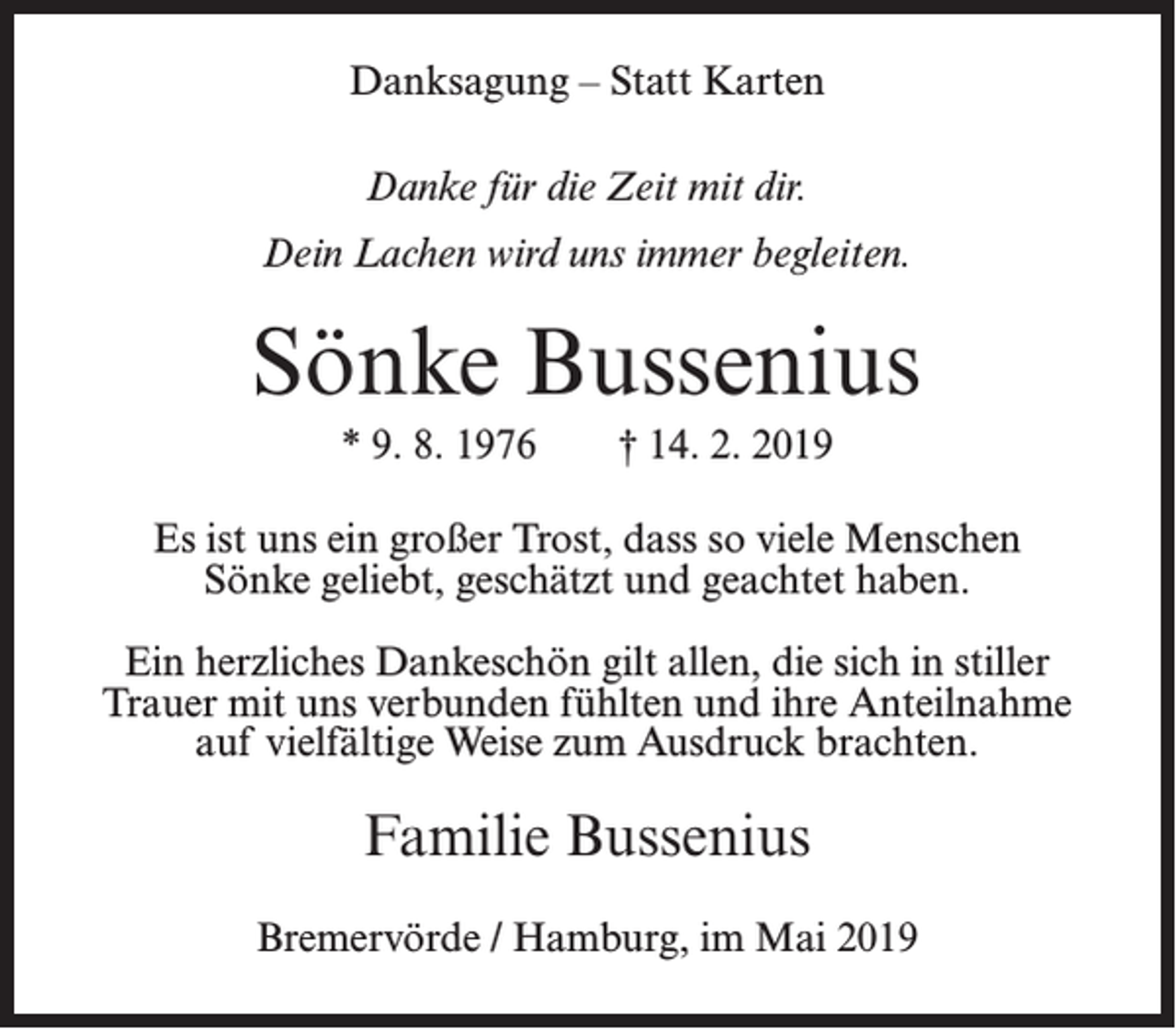 <p>Danksagung – Statt Karten<br />Danke für die Zeit mit dir.<br />Dein Lachen wird uns immer begleiten.</p><p>Sönke Bussenius<br />* 9. 8. 1976</p><p>† 14. 2. 2019</p><p>Es ist uns ein großer Trost, dass so viele Menschen<br />Sönke geliebt, geschätzt und geachtet haben.<br />Ein herzliches Dankeschön gilt allen, die sich in stiller<br />Trauer mit uns verbunden fühlten und ihre Anteilnahme<br />auf vielfältige Weise zum Ausdruck brachten.</p><p>Familie Bussenius<br />Bremervörde / Hamburg, im Mai 2019</p>