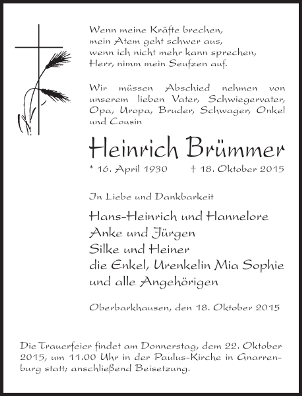<p>Wenn meine Kräfte brechen,<br />mein Atem geht schwer aus,<br />wenn ich nicht mehr kann sprechen,<br />Herr, nimm mein Seufzen auf.<br />Wir müssen Abschied nehmen von<br />unserem lieben Vater, Schwiegervater,<br />Opa, Uropa, Bruder, Schwager, Onkel<br />und Cousin</p><p>Heinrich Brümmer<br />* 16. April 1930 † 18. Oktober 2015<br />In Liebe und Dankbarkeit</p><p>Hans-Heinrich und Hannelore<br />Anke und Jürgen<br />Silke und Heiner<br />die Enkel, Urenkelin Mia Sophie<br />und alle Angehörigen<br />Oberbarkhausen, den 18. Oktober 2015<br />Die Trauerfeier findet am Donnerstag, dem 22. Oktober<br />2015, um 11.00 Uhr in der Paulus-Kirche in Gnarrenburg statt; anschließend Beisetzung.</p>