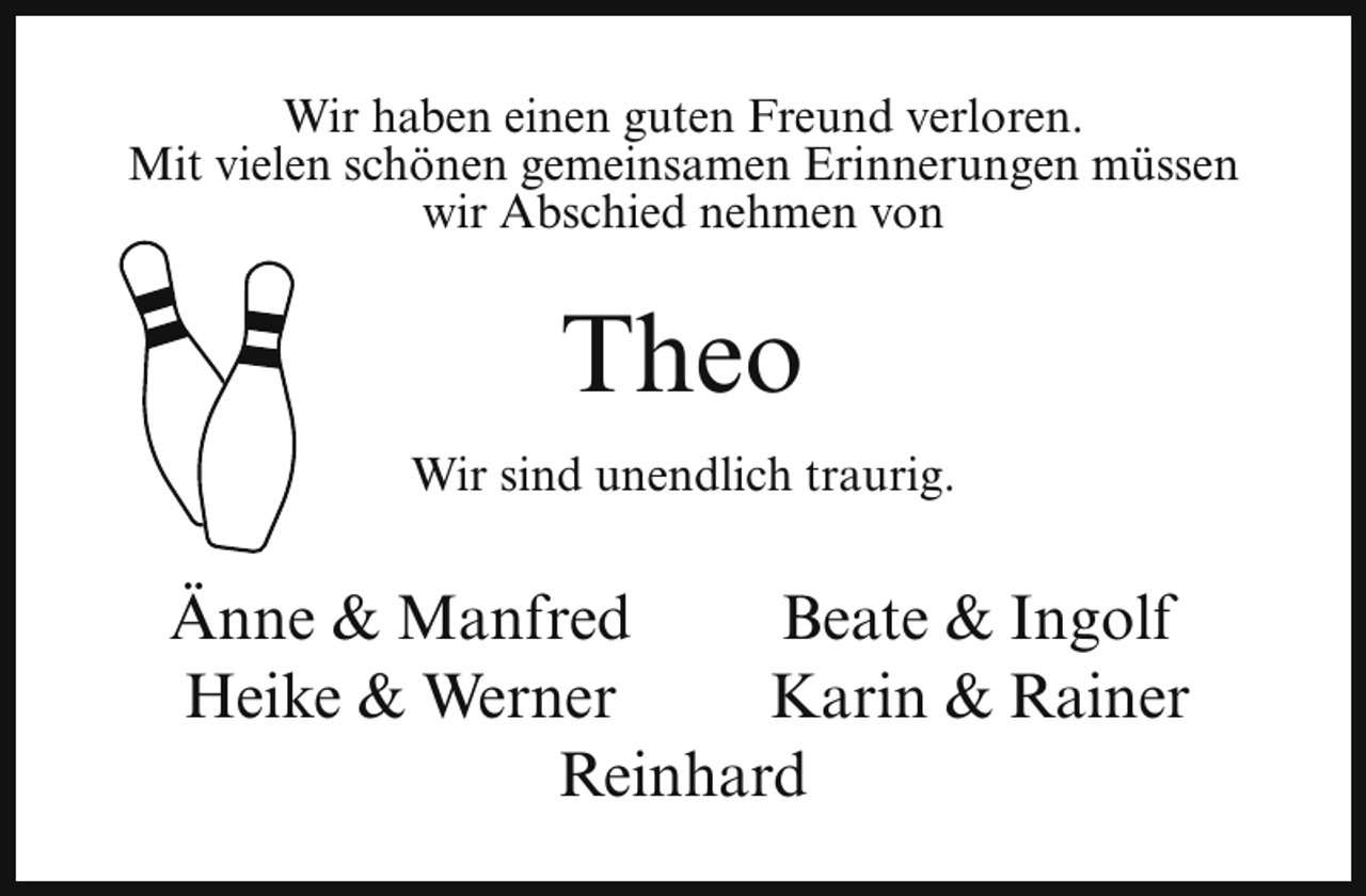 <p>Wir haben einen guten Freund verloren.<br />Mit vielen schönen gemeinsamen Erinnerungen müssen<br />wir Abschied nehmen von</p><p>Theo<br />Wir sind unendlich traurig.</p><p>Änne &amp; Manfred<br />Beate &amp; Ingolf<br />Heike &amp; Werner<br />Karin &amp; Rainer<br />Reinhard</p>