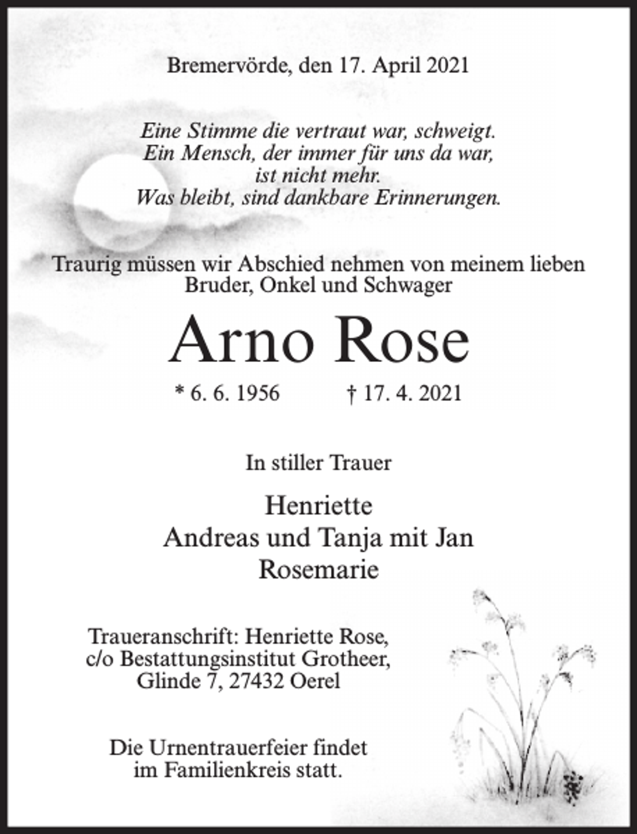 <p>Bremervörde, den 17. April 2021<br />Eine Stimme die vertraut war, schweigt.<br />Ein Mensch, der immer für uns da war,<br />ist nicht mehr.<br />Was bleibt, sind dankbare Erinnerungen.<br />Traurig müssen wir Abschied nehmen von meinem lieben<br />Bruder, Onkel und Schwager</p><p>Arno Rose<br />* 6. 6. 1956</p><p>† 17. 4. 2021</p><p>In stiller Trauer</p><p>Henriette<br />Andreas und Tanja mit Jan<br />Rosemarie<br />Traueranschrift: Henriette Rose,<br />c/o Bestattungsinstitut Grotheer,<br />Glinde 7, 27432 Oerel<br />Die Urnentrauerfeier findet<br />im Familienkreis statt.</p>