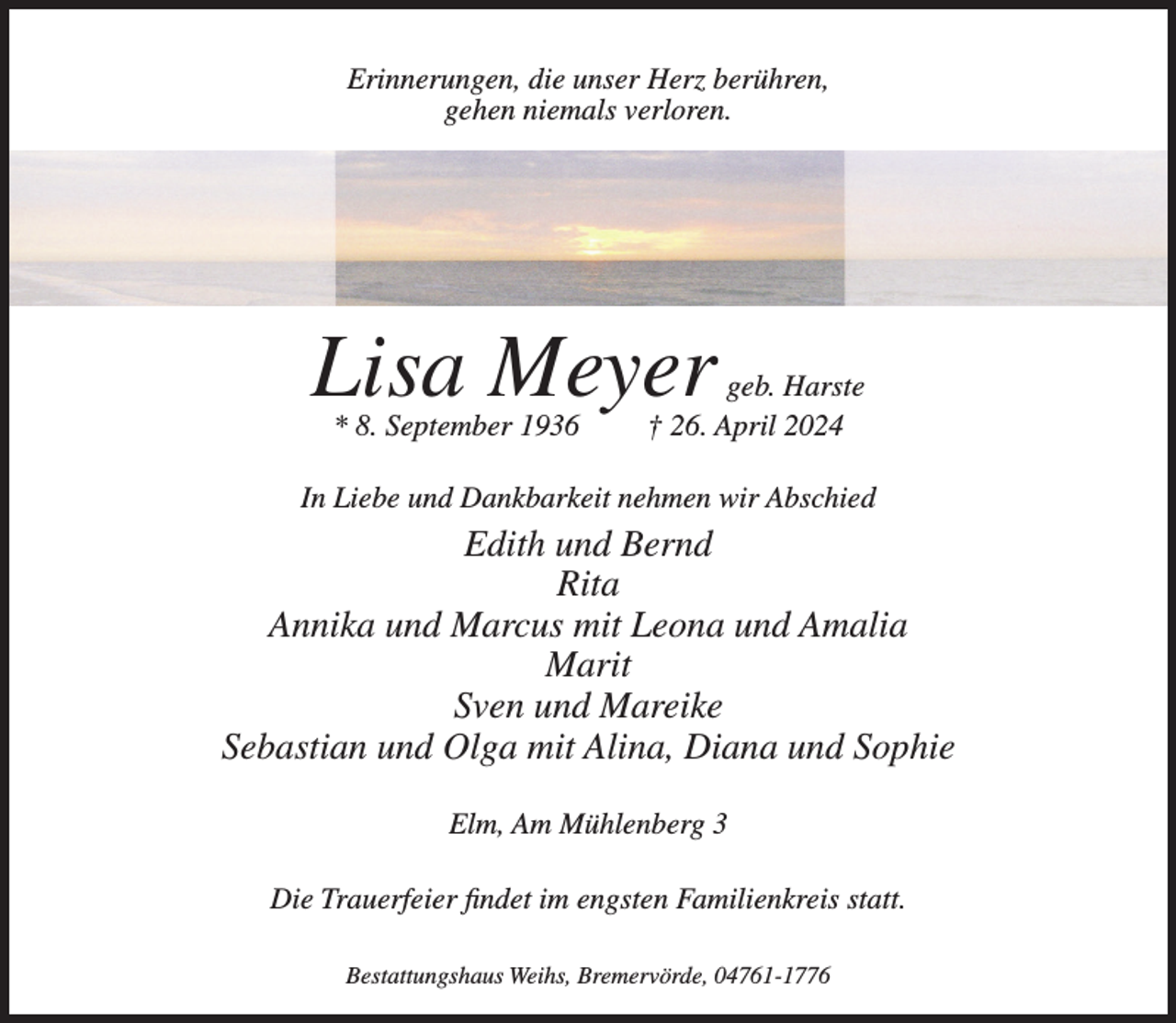 <p>Erinnerungen, die unser Herz berühren,<br />gehen niemals verloren.</p><p>Lisa Meyer<br />* 8. September 1936</p><p>geb. Harste<br />† 26. April 2024</p><p>In Liebe und Dankbarkeit nehmen wir Abschied</p><p>Edith und Bernd<br />Rita<br />Annika und Marcus mit Leona und Amalia<br />Marit<br />Sven und Mareike<br />Sebastian und Olga mit Alina, Diana und Sophie<br />Elm, Am Mühlenberg 3<br />Die Trauerfeier findet im engsten Familienkreis statt.<br />Bestattungshaus Weihs, Bremervörde, 04761-1776</p>