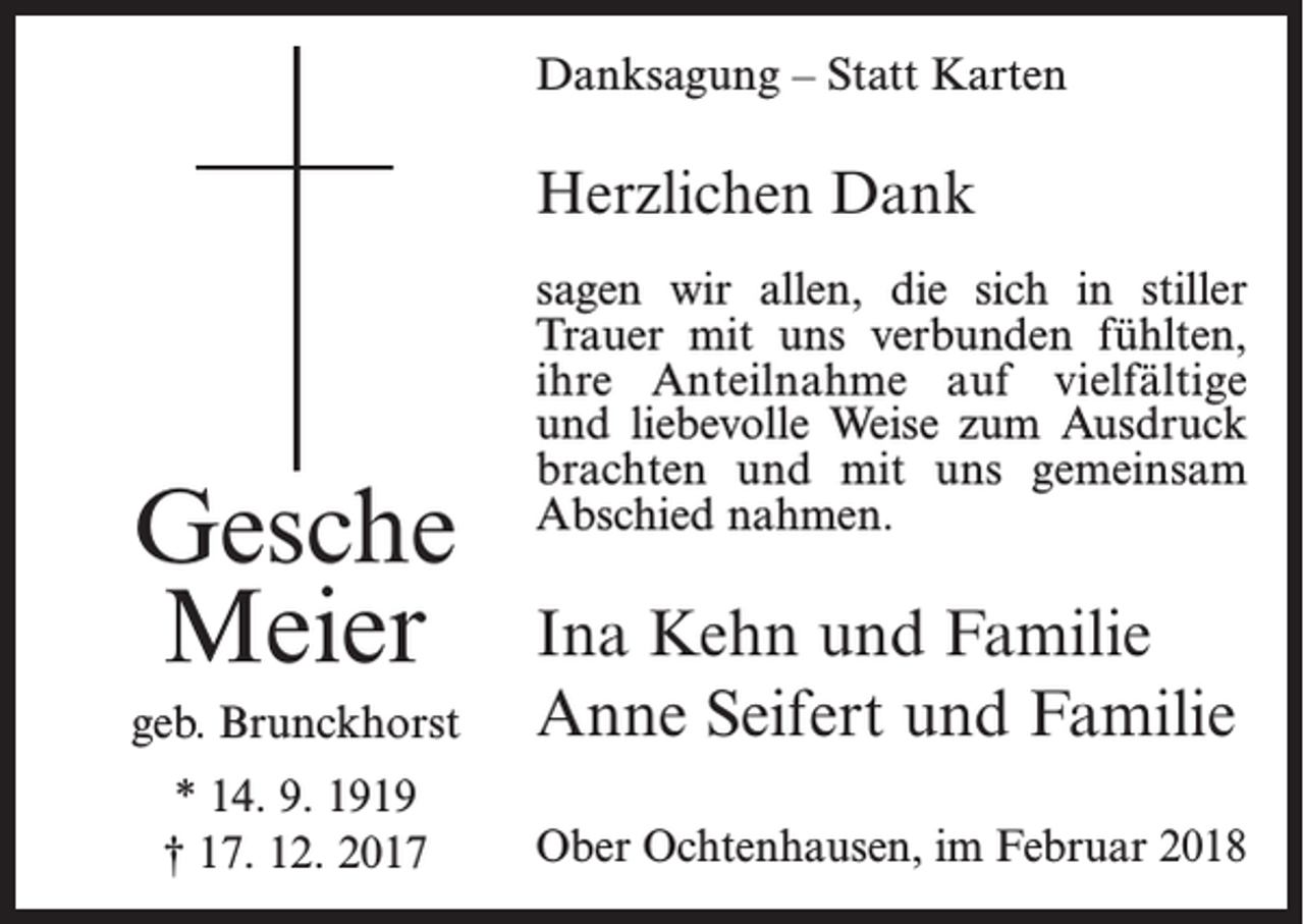 <p>Danksagung – Statt Karten</p><p>Herzlichen Dank</p><p>Gesche<br />Meier</p><p>sagen wir allen, die sich in stiller<br />Trauer mit uns verbunden fühlten,<br />ihre Anteilnahme auf vielfältige<br />und liebevolle Weise zum Ausdruck<br />brachten und mit uns gemeinsam<br />Abschied nahmen.</p><p>geb. Brunckhorst</p><p>Ina Kehn und Familie<br />Anne Seifert und Familie</p><p>* 14. 9. 1919<br />† 17. 12. 2017</p><p>Ober Ochtenhausen, im Februar 2018</p>