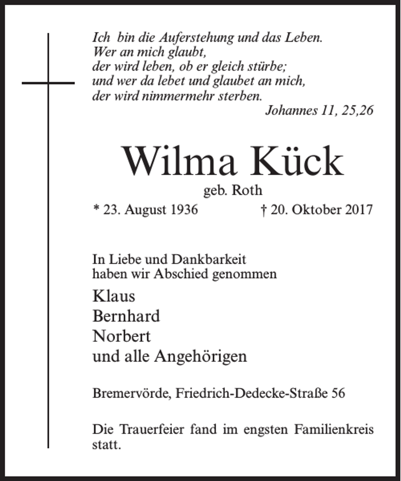 <p>Ich bin die Auferstehung und das Leben.<br />Wer an mich glaubt,<br />der wird leben, ob er gleich stürbe;<br />und wer da lebet und glaubet an mich,<br />der wird nimmermehr sterben.</p><p>Johannes 11, 25,26</p><p>Wilma Kück<br />geb. Roth</p><p>* 23. August 1936</p><p>† 20. Oktober 2017</p><p>In Liebe und Dankbarkeit<br />haben wir Abschied genommen</p><p>Klaus<br />Bernhard<br />Norbert<br />und alle Angehörigen<br />Bremervörde, Friedrich-Dedecke-Straße 56<br />Die Trauerfeier fand im engsten Familienkreis<br />statt.</p>
