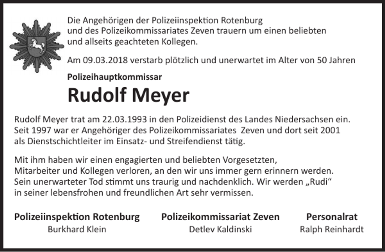 <p>Die Angehörigen<br />Angehörigen der<br />Rotenburg<br />und des Polizeikommissariates<br />Die<br />derPolizeiinspektion<br />Polizeiinspektion<br />Rotenburg<br />Zeven<br />trauern<br />um<br />einen<br />beliebten<br />und<br />allseits<br />geachteten<br />und des Polizeikommissariates Zeven trauern um einenKollegen.<br />beliebten<br />und<br />allseits<br />geachteten<br />Kollegen.<br />Am 09.03.2018 verstarb plötzlich und unerwartet im Alter von 50 Jahren</p><p>Am<br />09.03.2018 verstarb plötzlich und unerwartet im Alter von 50 Jahren<br />Polizeihauptkommissar<br />Polizeihauptkommissar</p><p>Rudolf Meyer</p><p>Rudolf Meyer<br />Rudolf Meyer trat am 22.03.1993 in den Polizeidienst des Landes Niedersachsen ein. Seit 1997 war er</p><p>Rudolf Meyer<br />am 22.03.1993 inZeven<br />den Polizeidienst<br />Niedersachsenim<br />ein.<br />Angehöriger<br />destrat<br />Polizeikommissariates<br />und dort seit des<br />2001Landes<br />als Dienstschichtleiter<br />EinsatzSeitStreifendienst<br />1997 war er tätig.<br />Angehöriger des Polizeikommissariates Zeven und dort seit 2001<br />und<br />als Dienstschichtleiter im Einsatz- und Streifendienst tätig.</p><p>Mit ihm haben wir einen engagierten und beliebten Vorgesetzten, Mitarbeiter und Kollegen verloren,<br />Mit<br />ihm<br />wir einen<br />engagierten<br />undSein<br />beliebten<br />Vorgesetzten,<br />an<br />den<br />wirhaben<br />uns immer<br />gern erinnern<br />werden.<br />unerwarteter<br />Tod stimmt uns traurig und<br />Mitarbeiter<br />und<br />Kollegen<br />verloren,<br />an<br />den<br />wir<br />uns<br />immer<br />gern erinnern<br />werden.<br />nachdenklich. Wir werden „Rudi“ in seiner lebensfrohen und freundlichen<br />Art sehr<br />vermissen.</p><p>Sein unerwarteter Tod stimmt uns traurig und nachdenklich. Wir werden „Rudi“<br />in seiner lebensfrohen<br />und freundlichen<br />Art sehr vermissen.<br />Polizeiinspektion<br />Rotenburg<br />Polizeikommissariat<br />Zeven<br />Personalrat<br />Burkhard Klein</p><p>Polizeiinspektion Rotenburg<br />Burkhard Klein</p><p>Detlev Kaldinski</p><p>Ralph Reinhardt</p><p>Polizeikommissariat Zeven<br />Detlev Kaldinski</p><p>Personalrat</p><p>Ralph Reinhardt</p>