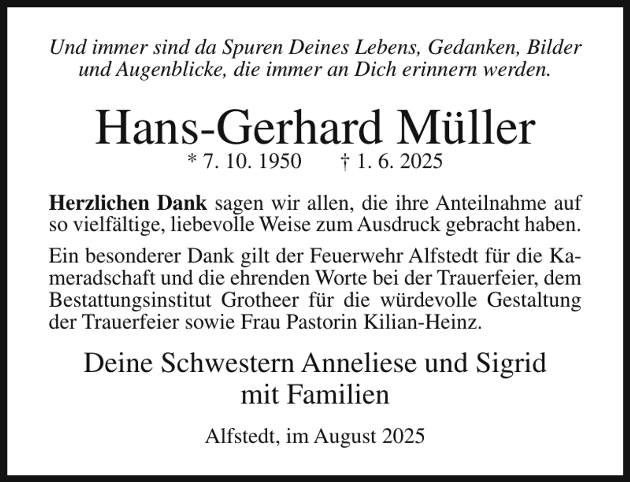 <p>Und immer sind da Spuren Deines Lebens, Gedanken, Bilder<br />und Augenblicke, die immer an Dich erinnern werden.</p><p>Hans-Gerhard<br />Müller<br />* 7. 10. 1950<br />† 1. 6. 2025<br />Herzlichen Dank sagen wir allen, die ihre Anteilnahme auf<br />so vielfältige, liebevolle Weise zum Ausdruck gebracht haben.<br />Ein besonderer Dank gilt der Feuerwehr Alfstedt für die Kameradschaft und die ehrenden Worte bei der Trauerfeier, dem<br />Bestattungsinstitut Grotheer für die würdevolle Gestaltung<br />der Trauerfeier sowie Frau Pastorin Kilian-Heinz.</p><p>Deine Schwestern Anneliese und Sigrid<br />mit Familien<br />Alfstedt, im August 2025</p>
