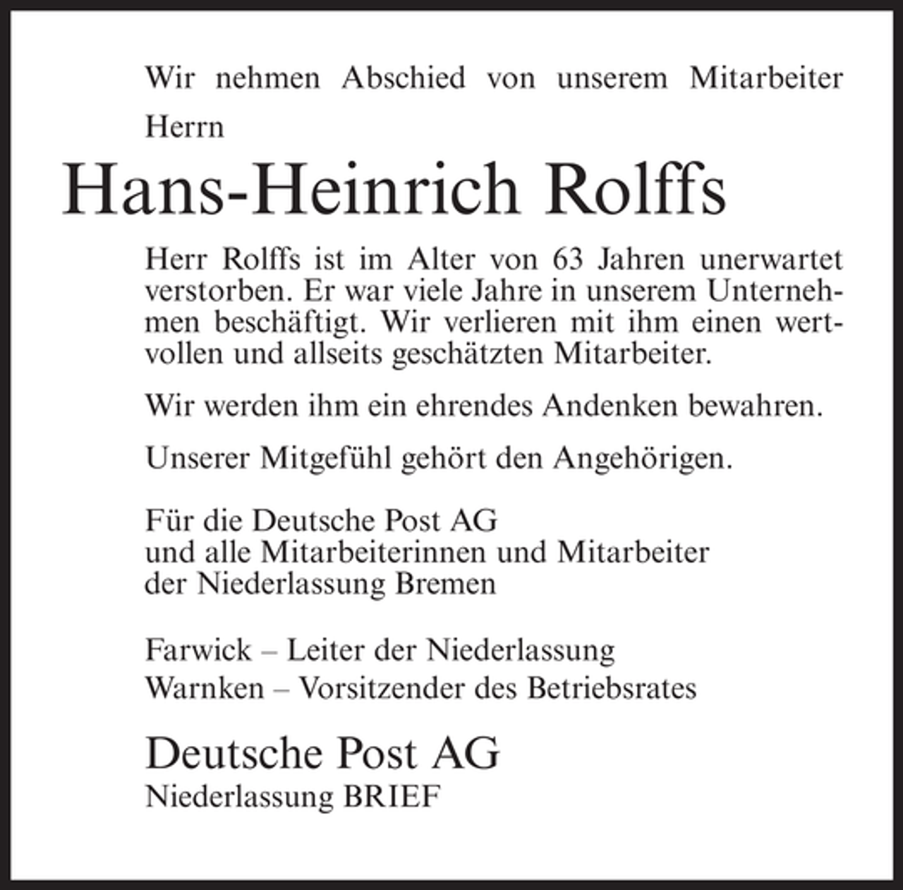 <p>Wir nehmen Abschied von unserem Mitarbeiter<br />Herrn</p><p>Hans-Heinrich Rolffs<br />Herr Rolffs ist im Alter von 63 Jahren unerwartet<br />verstorben. Er war viele Jahre in unserem Unternehmen beschäftigt. Wir verlieren mit ihm einen wertvollen und allseits geschätzten Mitarbeiter.<br />Wir werden ihm ein ehrendes Andenken bewahren.<br />Unserer Mitgefühl gehört den Angehörigen.<br />Für die Deutsche Post AG<br />und alle Mitarbeiterinnen und Mitarbeiter<br />der Niederlassung Bremen<br />Farwick – Leiter der Niederlassung<br />Warnken – Vorsitzender des Betriebsrates</p><p>Deutsche Post AG<br />Niederlassung BRIEF</p>