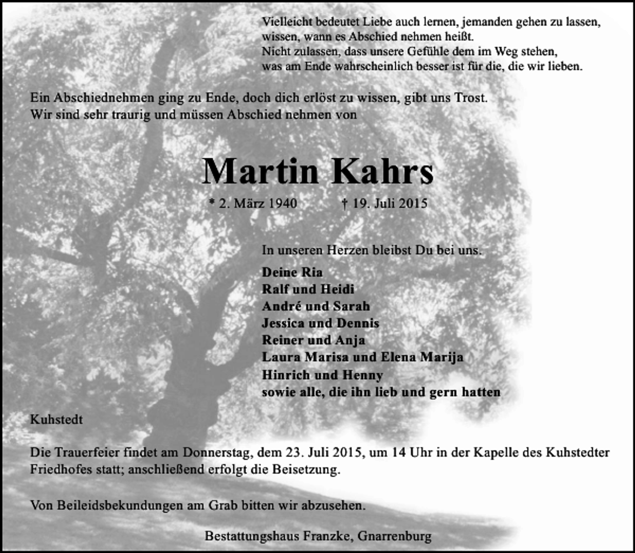 <p>Vielleicht bedeutet Liebe auch lernen, jemanden gehen zu lassen,<br />wissen, wann es Abschied nehmen heißt.<br />Nicht zulassen, dass unsere Gefühle dem im Weg stehen,<br />was am Ende wahrscheinlich besser ist für die, die wir lieben.</p><p>Ein Abschiednehmen ging zu Ende, doch dich erlöst zu wissen, gibt uns Trost.<br />Wir sind sehr traurig und müssen Abschied nehmen von</p><p>Martin Kahrs<br />* 2. März 1940</p><p>† 19. Juli 2015</p><p>In unseren Herzen bleibst Du bei uns.<br />Deine Ria<br />Ralf und Heidi<br />André und Sarah<br />Jessica und Dennis<br />Reiner und Anja<br />Laura Marisa und Elena Marija<br />Hinrich und Henny<br />sowie alle, die ihn lieb und gern hatten<br />Kuhstedt<br />Die Trauerfeier findet am Donnerstag, dem 23. Juli 2015, um 14 Uhr in der Kapelle des Kuhstedter<br />Friedhofes statt; anschließend erfolgt die Beisetzung.<br />Von Beileidsbekundungen am Grab bitten wir abzusehen.<br />Bestattungshaus Franzke, Gnarrenburg</p>