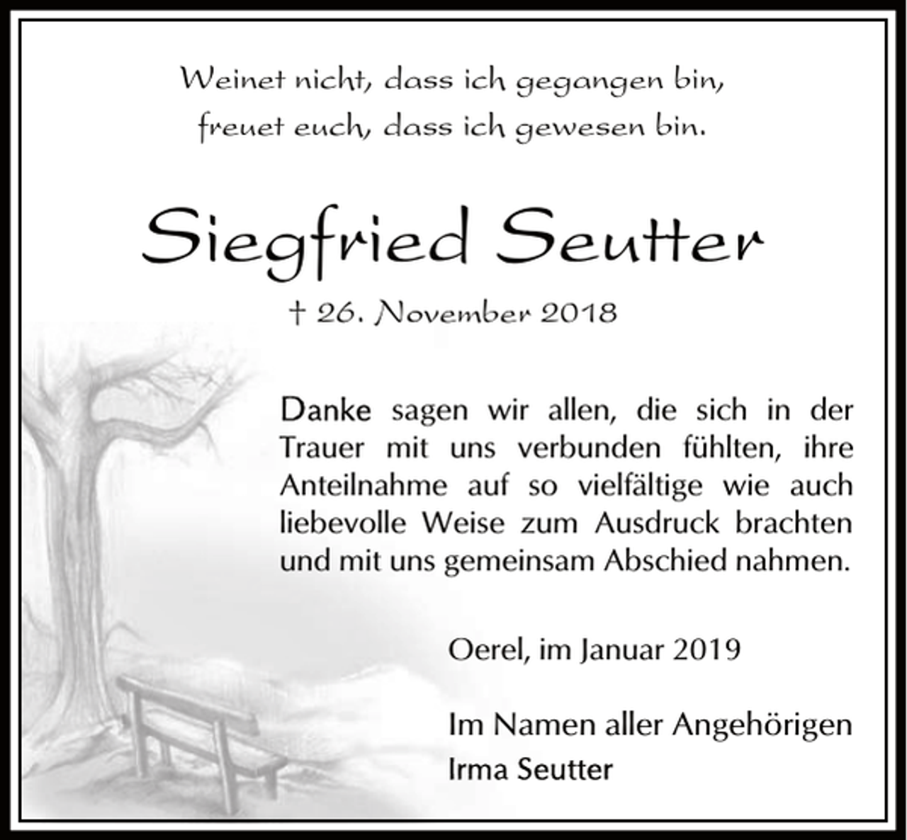 <p>Weinet nicht, dass ich gegangen bin,<br />freuet euch, dass ich gewesen bin.</p><p>Siegfried Seutter<br />† 26. November 2018<br />sagen wir allen, die sich in der<br />Trauer mit uns verbunden fühlten, ihre<br />Anteilnahme auf so vielfältige wie auch<br />liebevolle Weise zum Ausdruck brachten<br />und mit uns gemeinsam Abschied nahmen.<br />Oerel, im Januar 2019</p><p>Im Namen aller Angehörigen</p>