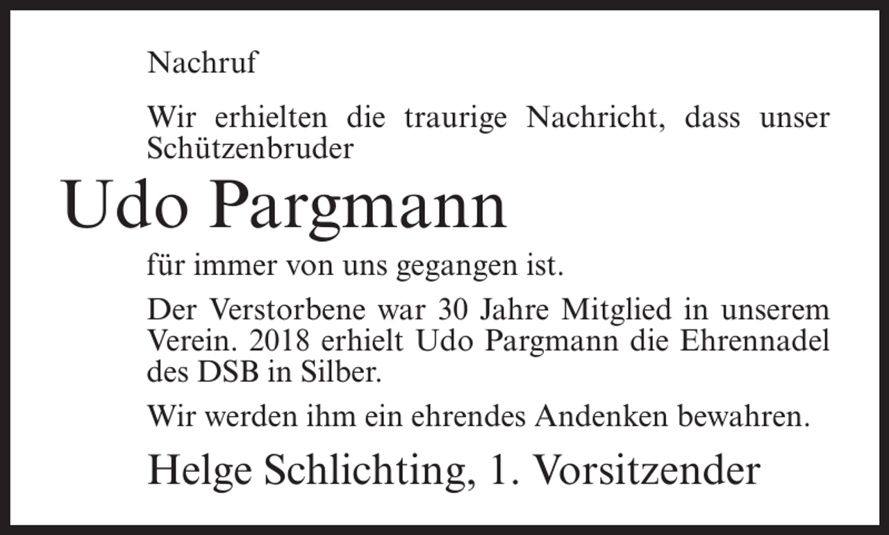 <p>Nachruf<br />Wir erhielten die traurige Nachricht, dass unser<br />Schützenbruder</p><p>Udo Pargmann</p><p>für immer von uns gegangen ist.<br />Der Verstorbene war 30 Jahre Mitglied in unserem<br />Verein. 2018 erhielt Udo Pargmann die Ehrennadel<br />des DSB in Silber.<br />Wir werden ihm ein ehrendes Andenken bewahren.</p><p>Helge Schlichting, 1. Vorsitzender</p>