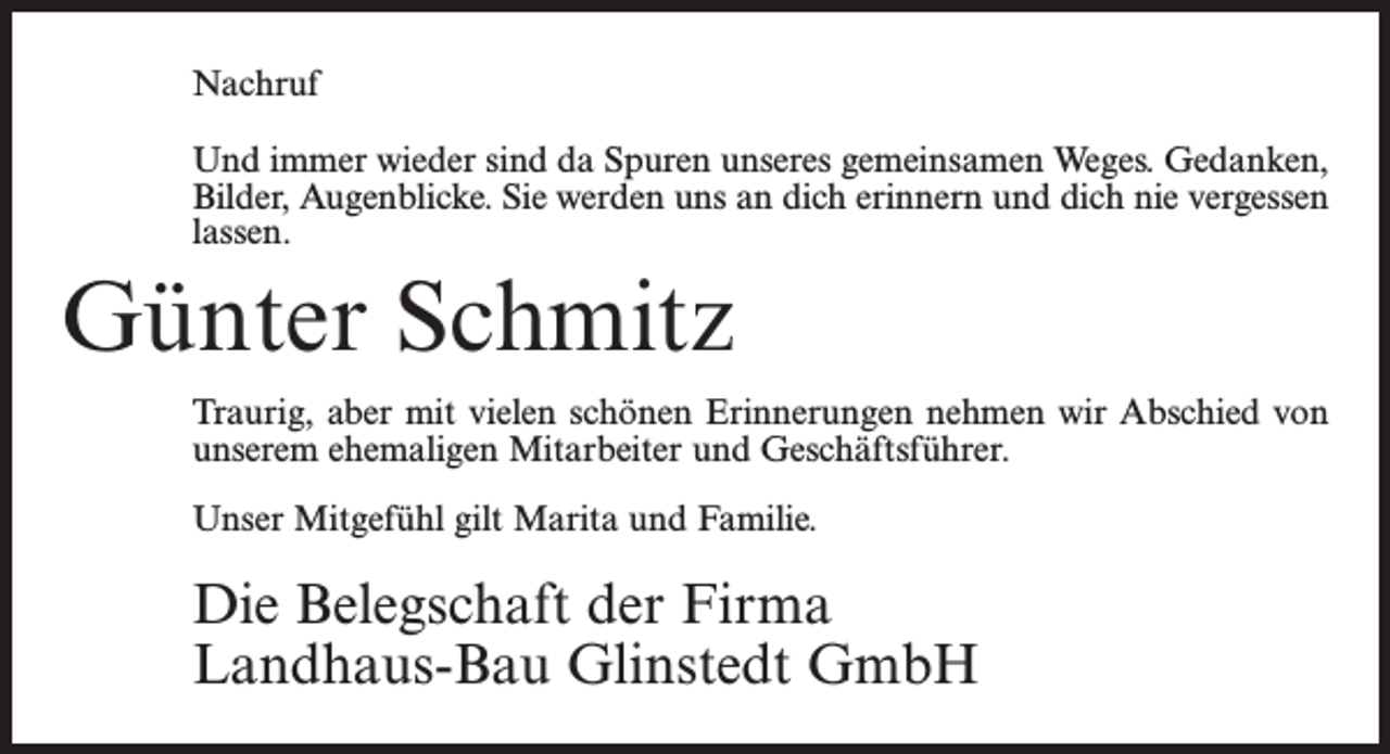 <p>Nachruf<br />Und immer wieder sind da Spuren unseres gemeinsamen Weges. Gedanken,<br />Bilder, Augenblicke. Sie werden uns an dich erinnern und dich nie vergessen<br />lassen.</p><p>Günter Schmitz<br />Traurig, aber mit vielen schönen Erinnerungen nehmen wir Abschied von<br />unserem ehemaligen Mitarbeiter und Geschäftsführer.<br />Unser Mitgefühl gilt Marita und Familie.</p><p>Die Belegschaft der Firma<br />Landhaus-Bau Glinstedt GmbH</p>