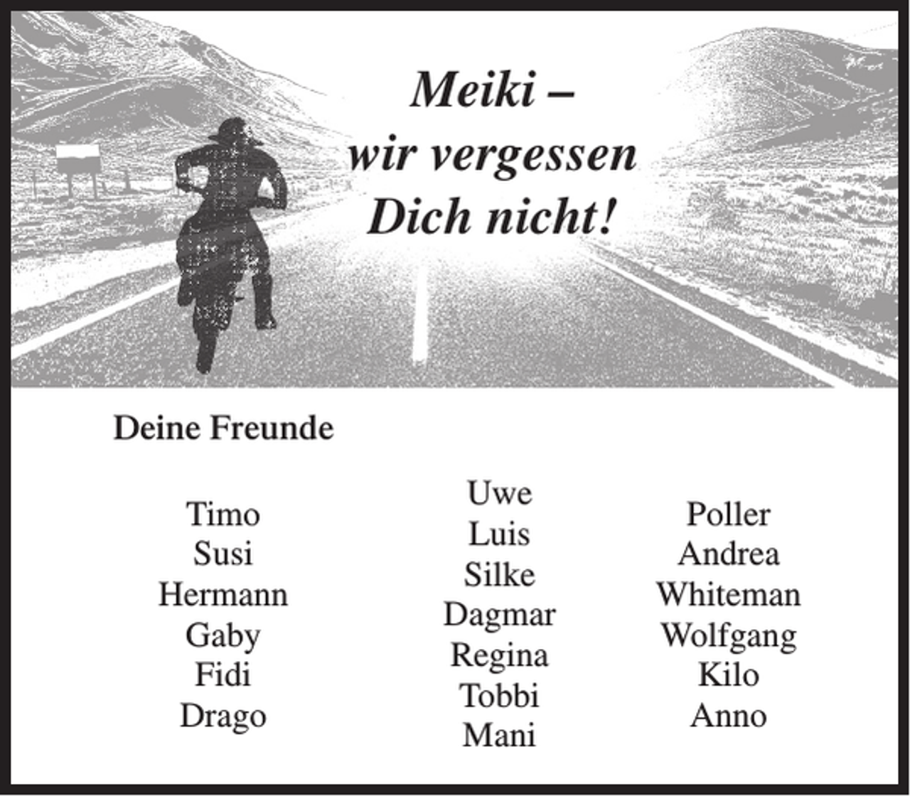 <p>Meiki –<br />wir vergessen<br />Dich nicht!</p><p>Deine Freunde<br />Timo<br />Susi<br />Hermann<br />Gaby<br />Fidi<br />Drago</p><p>Uwe<br />Luis<br />Silke<br />Dagmar<br />Regina<br />Tobbi<br />Mani</p><p>Poller<br />Andrea<br />Whiteman<br />Wolfgang<br />Kilo<br />Anno</p>
