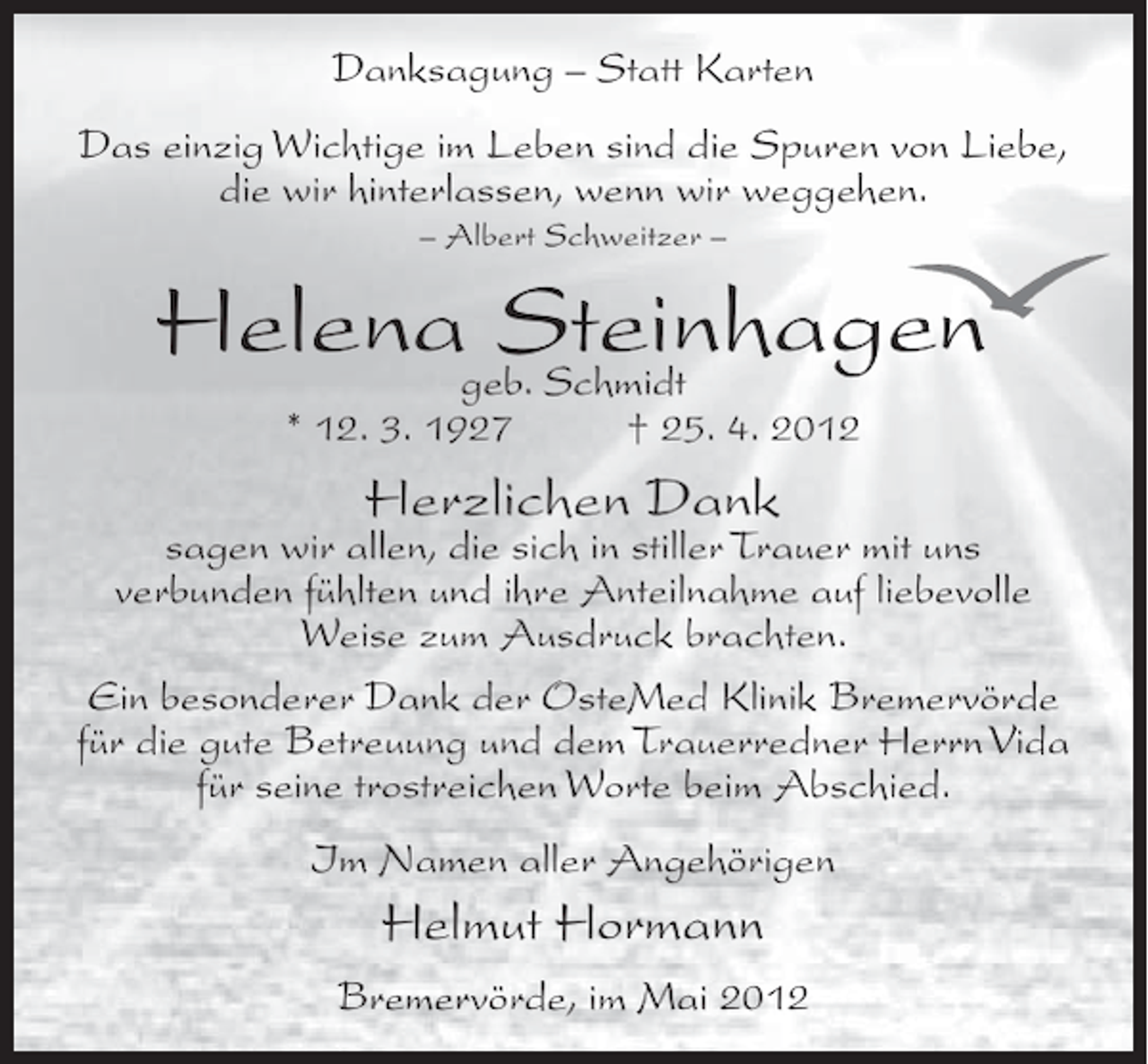 <p>Danksagung – Statt Karten<br />Das einzig Wichtige im Leben sind die Spuren von Liebe,<br />die wir hinterlassen, wenn wir weggehen.<br />– Albert Schweitzer –</p>
<p>Helenageb. Schmidt<br />Steinhagen<br />* 12. 3. 1927</p>
<p>† 25. 4. 2012</p>
<p>Herzlichen Dank</p>
<p>sagen wir allen, die sich in stiller Trauer mit uns<br />verbunden fühlten und ihre Anteilnahme auf liebevolle<br />Weise zum Ausdruck brachten.<br />Ein besonderer Dank der OsteMed Klinik Bremervörde<br />für die gute Betreuung und dem Trauerredner Herrn Vida<br />für seine trostreichen Worte beim Abschied.<br />Im Namen aller Angehörigen</p>
<p>Helmut Hormann<br />Bremervörde, im Mai 2012</p>