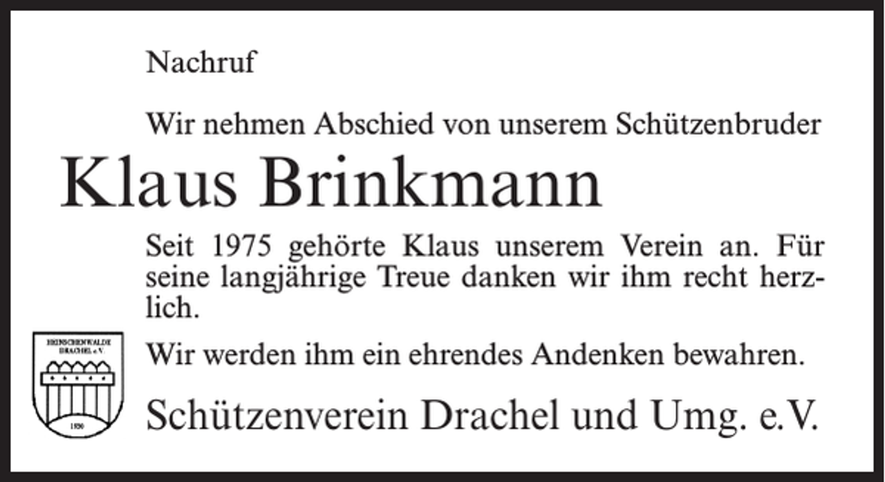 <p>Nachruf<br />Wir nehmen Abschied von unserem Schützenbruder</p><p>Klaus Brinkmann</p><p>Seit 1975 gehörte Klaus unserem Verein an. Für<br />seine langjährige Treue danken wir ihm recht herzlich.<br />Wir werden ihm ein ehrendes Andenken bewahren.</p><p>Schützenverein Drachel und Umg. e.V.</p>